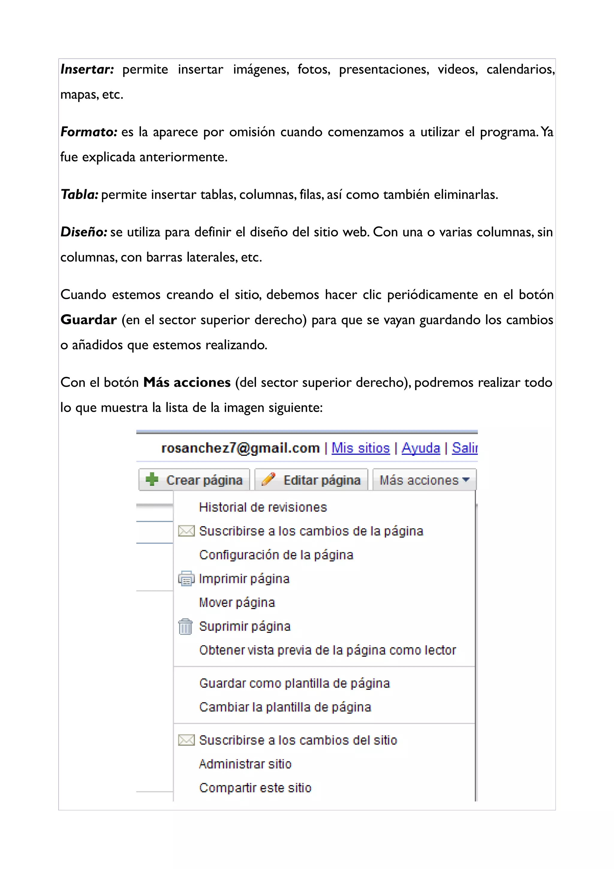 Insertar: permite insertar imágenes, fotos, presentaciones, videos, calendarios,
mapas, etc.

Formato: es la aparece por omisión cuando comenzamos a utilizar el programa. Ya
fue explicada anteriormente.

Tabla: permite insertar tablas, columnas, filas, así como también eliminarlas.

Diseño: se utiliza para definir el diseño del sitio web. Con una o varias columnas, sin
columnas, con barras laterales, etc.

Cuando estemos creando el sitio, debemos hacer clic periódicamente en el botón
Guardar (en el sector superior derecho) para que se vayan guardando los cambios
o añadidos que estemos realizando.

Con el botón Más acciones (del sector superior derecho), podremos realizar todo
lo que muestra la lista de la imagen siguiente:
 