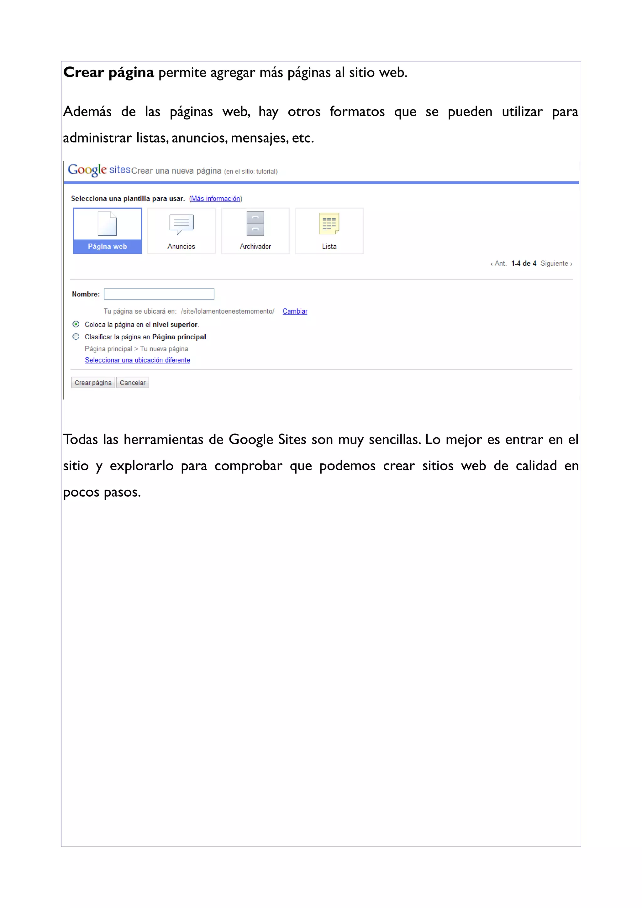 Crear página permite agregar más páginas al sitio web.

Además de las páginas web, hay otros formatos que se pueden utilizar para
administrar listas, anuncios, mensajes, etc.




Todas las herramientas de Google Sites son muy sencillas. Lo mejor es entrar en el
sitio y explorarlo para comprobar que podemos crear sitios web de calidad en
pocos pasos.
 