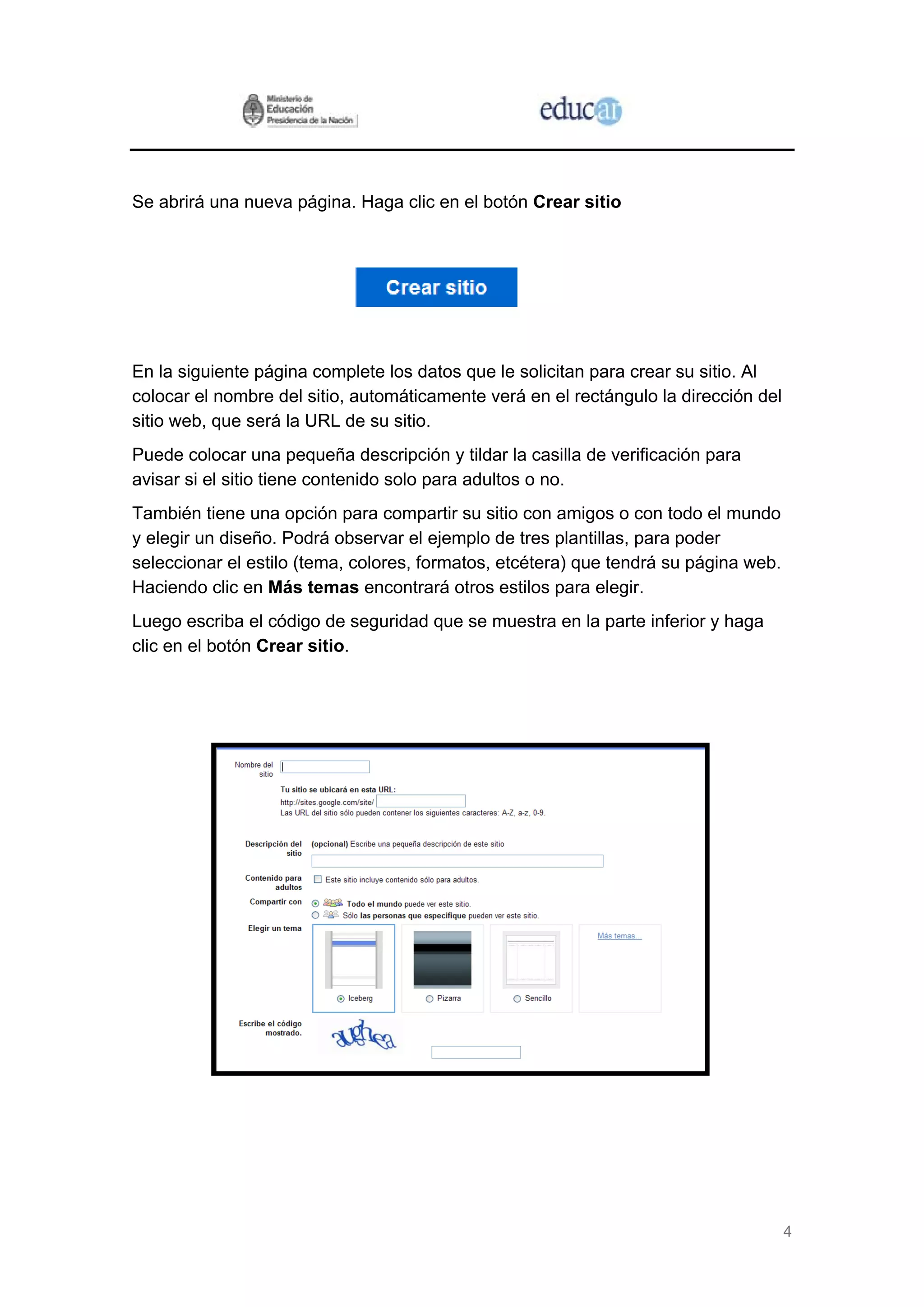 4
Se abrirá una nueva página. Haga clic en el botón Crear sitio
En la siguiente página complete los datos que le solicitan para crear su sitio. Al
colocar el nombre del sitio, automáticamente verá en el rectángulo la dirección del
sitio web, que será la URL de su sitio.
Puede colocar una pequeña descripción y tildar la casilla de verificación para
avisar si el sitio tiene contenido solo para adultos o no.
También tiene una opción para compartir su sitio con amigos o con todo el mundo
y elegir un diseño. Podrá observar el ejemplo de tres plantillas, para poder
seleccionar el estilo (tema, colores, formatos, etcétera) que tendrá su página web.
Haciendo clic en Más temas encontrará otros estilos para elegir.
Luego escriba el código de seguridad que se muestra en la parte inferior y haga
clic en el botón Crear sitio.
 