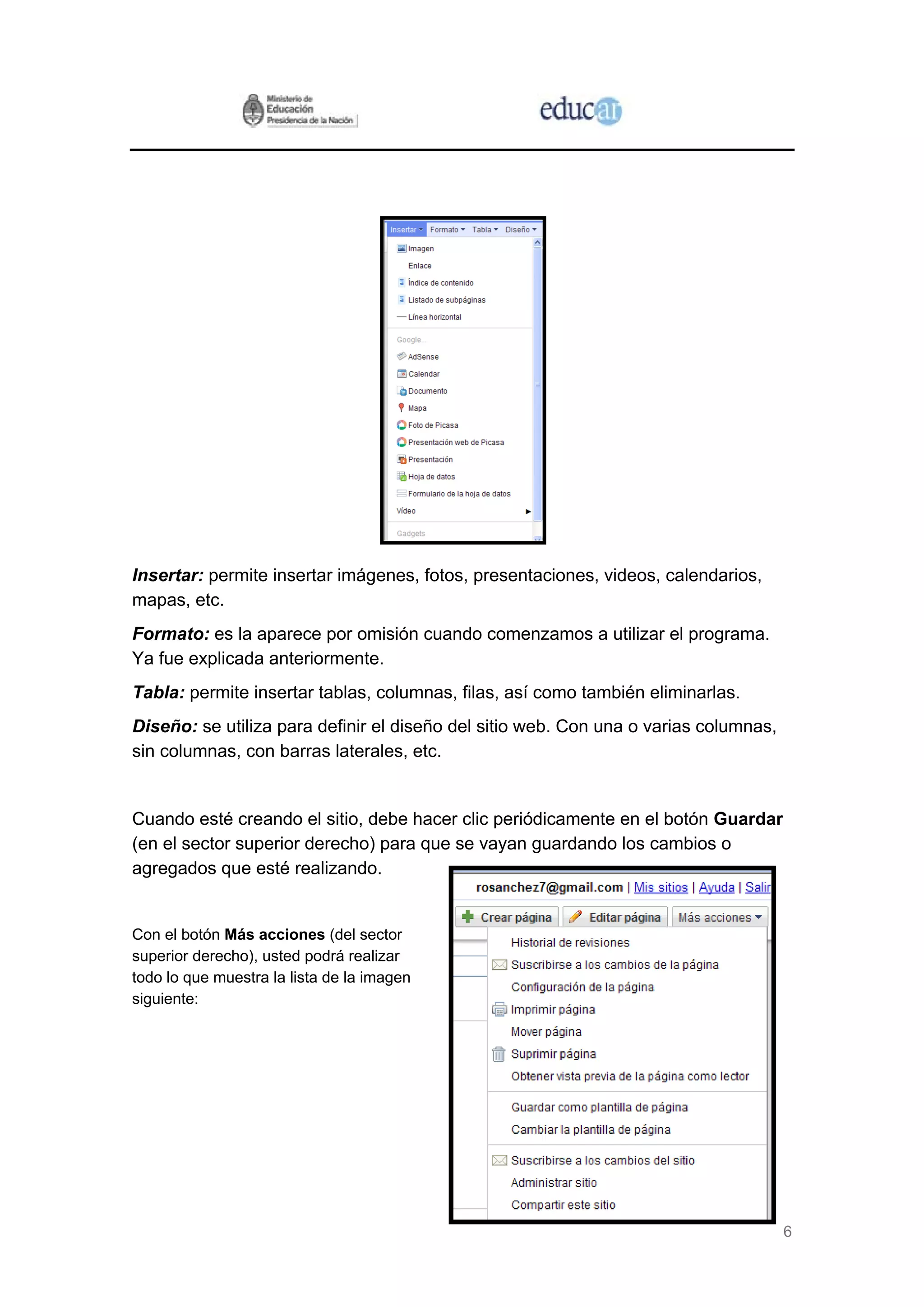 6
Insertar: permite insertar imágenes, fotos, presentaciones, videos, calendarios,
mapas, etc.
Formato: es la aparece por omisión cuando comenzamos a utilizar el programa.
Ya fue explicada anteriormente.
Tabla: permite insertar tablas, columnas, filas, así como también eliminarlas.
Diseño: se utiliza para definir el diseño del sitio web. Con una o varias columnas,
sin columnas, con barras laterales, etc.
Cuando esté creando el sitio, debe hacer clic periódicamente en el botón Guardar
(en el sector superior derecho) para que se vayan guardando los cambios o
agregados que esté realizando.
Con el botón Más acciones (del sector
superior derecho), usted podrá realizar
todo lo que muestra la lista de la ima
siguiente:
gen
 