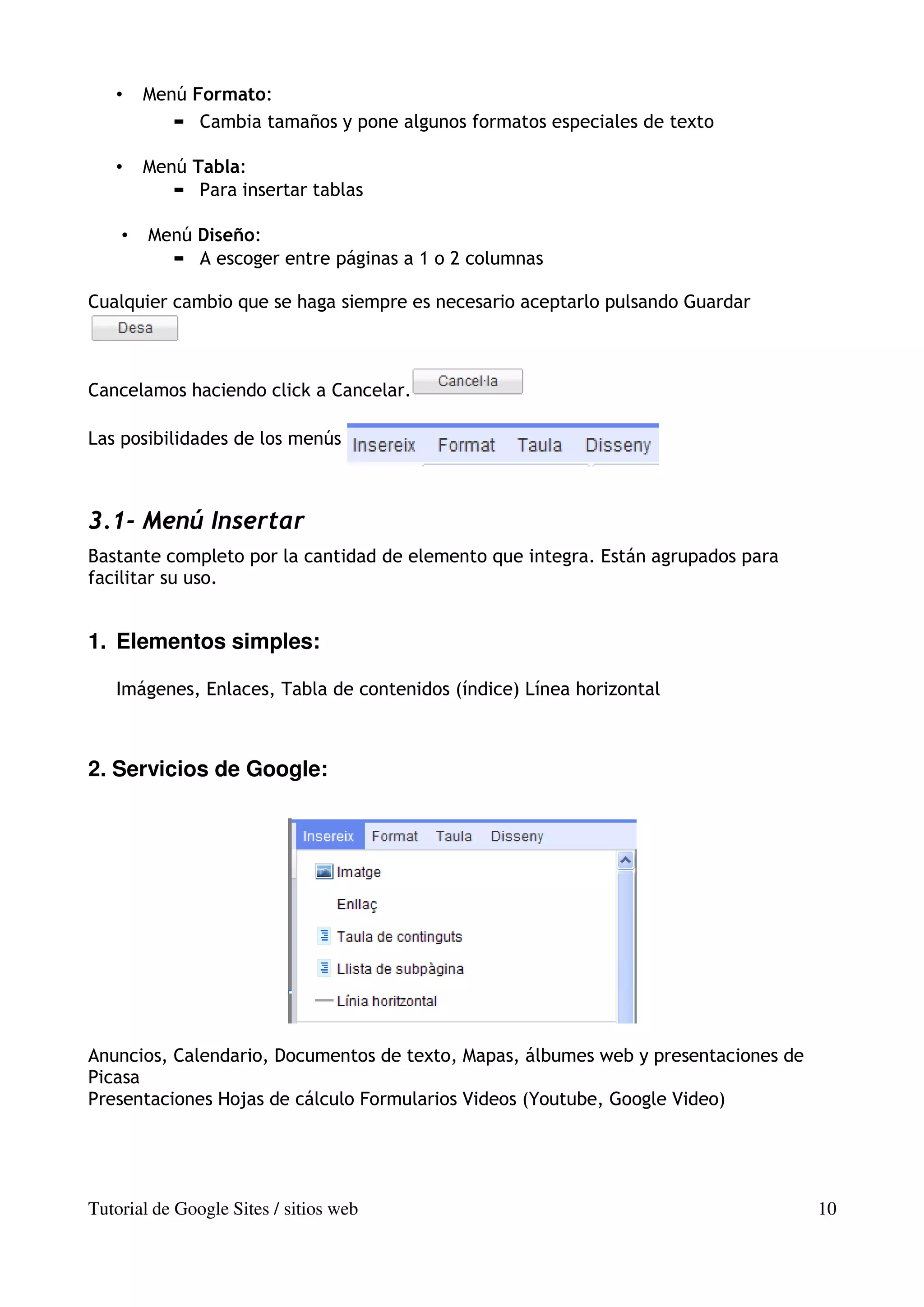 •    Menú Formato:
              Cambia tamaños y pone algunos formatos especiales de texto

   •    Menú Tabla:
              Para insertar tablas

    •   Menú Diseño:
             A escoger entre páginas a 1 o 2 columnas

Cualquier cambio que se haga siempre es necesario aceptarlo pulsando Guardar



Cancelamos haciendo click a Cancelar.

Las posibilidades de los menús



3.1- Menú Insertar
Bastante completo por la cantidad de elemento que integra. Están agrupados para
facilitar su uso.


1. Elementos simples:

   Imágenes, Enlaces, Tabla de contenidos (índice) Línea horizontal



2. Servicios de Google:




Anuncios, Calendario, Documentos de texto, Mapas, álbumes web y presentaciones de
Picasa
Presentaciones Hojas de cálculo Formularios Videos (Youtube, Google Video)




Tutorial de Google Sites / sitios web                                               10
 