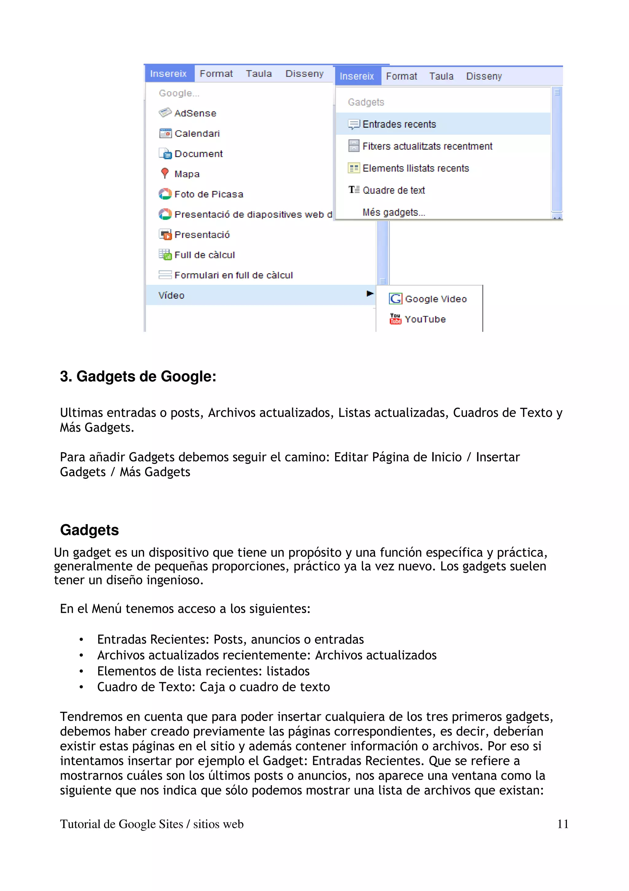 3. Gadgets de Google:

 Ultimas entradas o posts, Archivos actualizados, Listas actualizadas, Cuadros de Texto y
 Más Gadgets.

 Para añadir Gadgets debemos seguir el camino: Editar Página de Inicio / Insertar
 Gadgets / Más Gadgets



 Gadgets
Un gadget es un dispositivo que tiene un propósito y una función específica y práctica,
generalmente de pequeñas proporciones, práctico ya la vez nuevo. Los gadgets suelen
tener un diseño ingenioso.

 En el Menú tenemos acceso a los siguientes:

    •   Entradas Recientes: Posts, anuncios o entradas
    •   Archivos actualizados recientemente: Archivos actualizados
    •   Elementos de lista recientes: listados
    •   Cuadro de Texto: Caja o cuadro de texto

 Tendremos en cuenta que para poder insertar cualquiera de los tres primeros gadgets,
 debemos haber creado previamente las páginas correspondientes, es decir, deberían
 existir estas páginas en el sitio y además contener información o archivos. Por eso si
 intentamos insertar por ejemplo el Gadget: Entradas Recientes. Que se refiere a
 mostrarnos cuáles son los últimos posts o anuncios, nos aparece una ventana como la
 siguiente que nos indica que sólo podemos mostrar una lista de archivos que existan:

 Tutorial de Google Sites / sitios web                                                    11
 