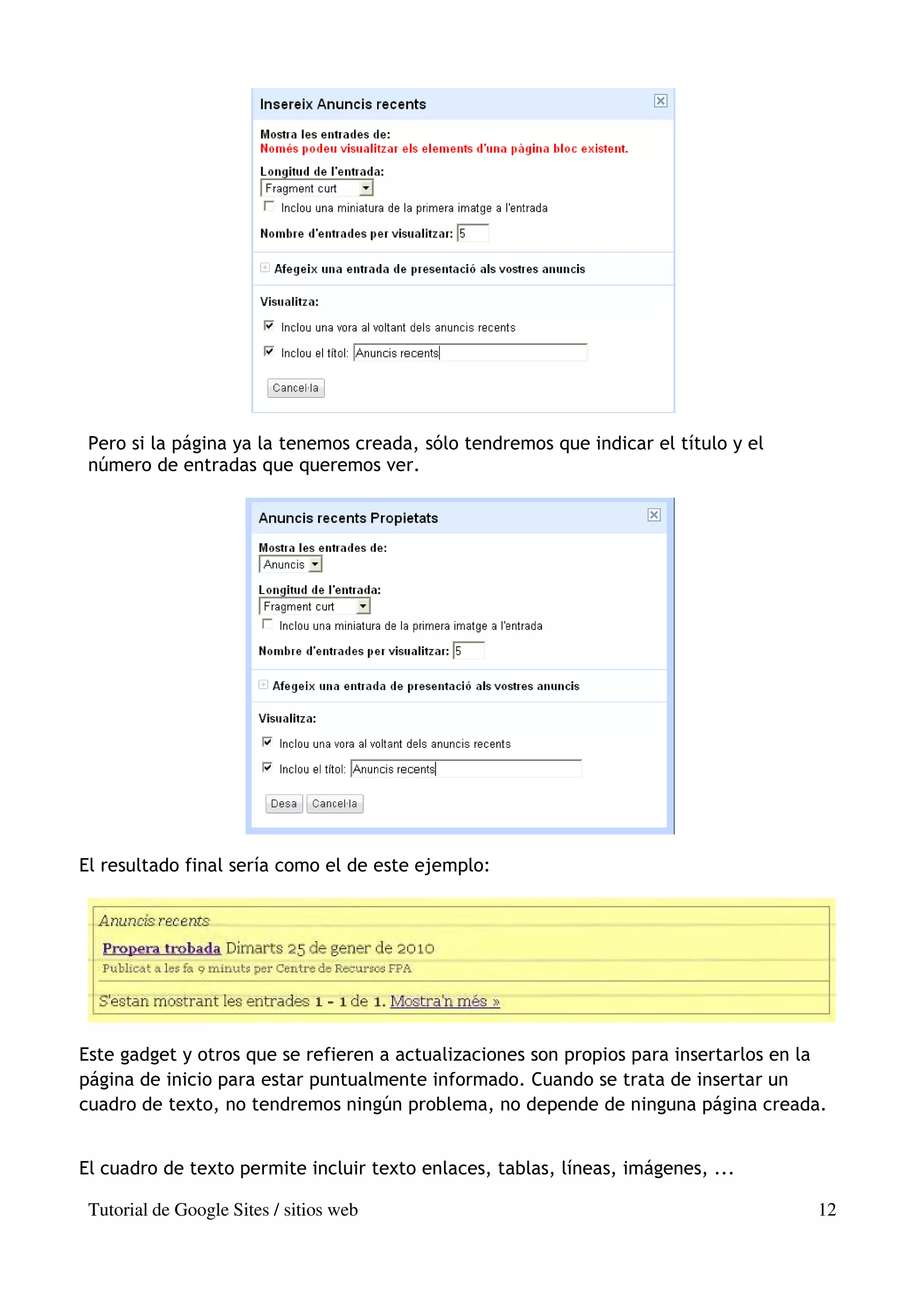 Pero si la página ya la tenemos creada, sólo tendremos que indicar el título y el
 número de entradas que queremos ver.




El resultado final sería como el de este ejemplo:




Este gadget y otros que se refieren a actualizaciones son propios para insertarlos en la
página de inicio para estar puntualmente informado. Cuando se trata de insertar un
cuadro de texto, no tendremos ningún problema, no depende de ninguna página creada.


El cuadro de texto permite incluir texto enlaces, tablas, líneas, imágenes, ...

 Tutorial de Google Sites / sitios web                                                12
 