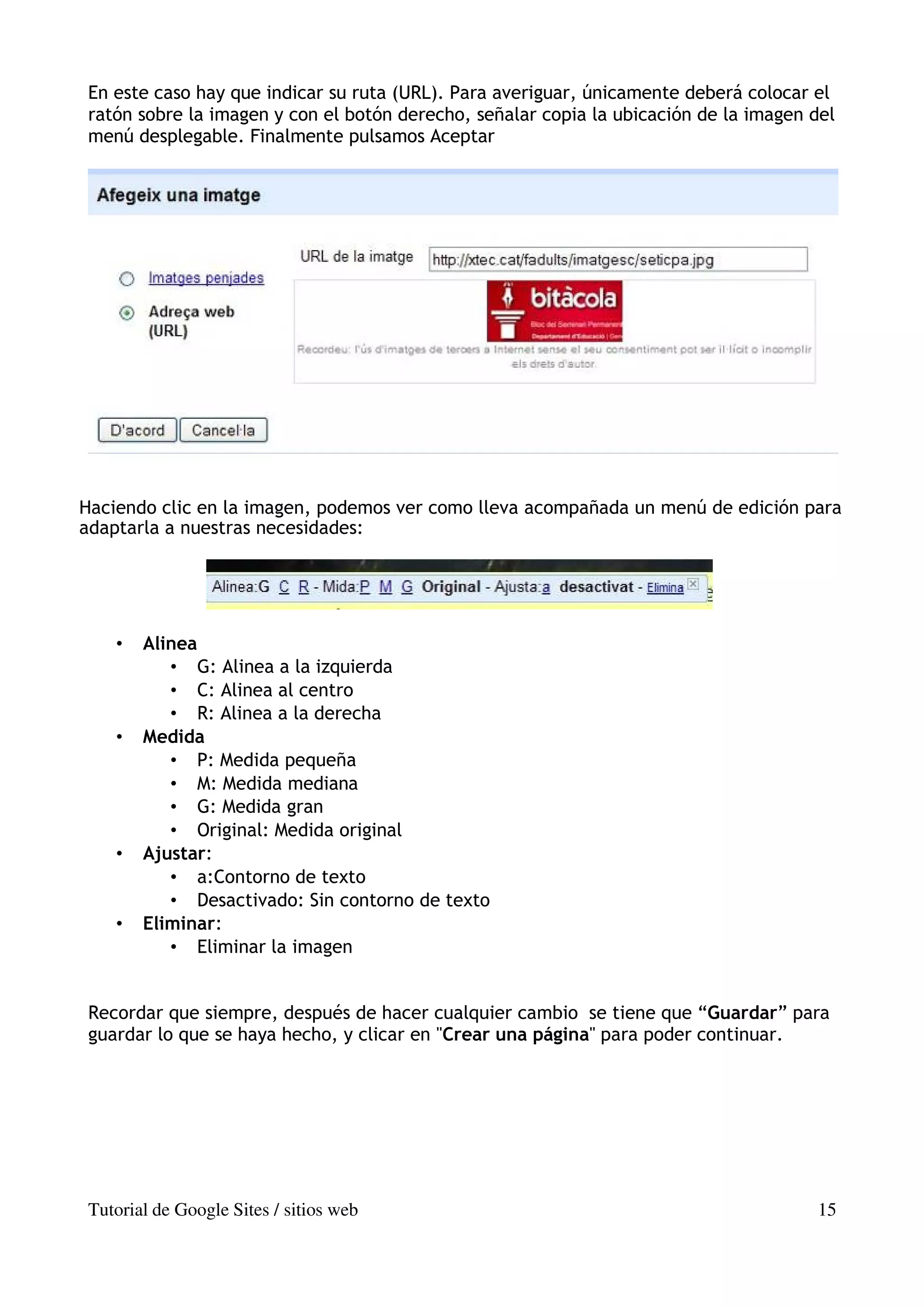 En este caso hay que indicar su ruta (URL). Para averiguar, únicamente deberá colocar el
ratón sobre la imagen y con el botón derecho, señalar copia la ubicación de la imagen del
menú desplegable. Finalmente pulsamos Aceptar




Haciendo clic en la imagen, podemos ver como lleva acompañada un menú de edición para
adaptarla a nuestras necesidades:




    •   Alinea
           • G: Alinea a la izquierda
           • C: Alinea al centro
           • R: Alinea a la derecha
    •   Medida
           • P: Medida pequeña
           • M: Medida mediana
           • G: Medida gran
           • Original: Medida original
    •   Ajustar:
           • a:Contorno de texto
           • Desactivado: Sin contorno de texto
    •   Eliminar:
           • Eliminar la imagen


Recordar que siempre, después de hacer cualquier cambio se tiene que “Guardar” para
guardar lo que se haya hecho, y clicar en "Crear una página" para poder continuar.




Tutorial de Google Sites / sitios web                                                 15
 