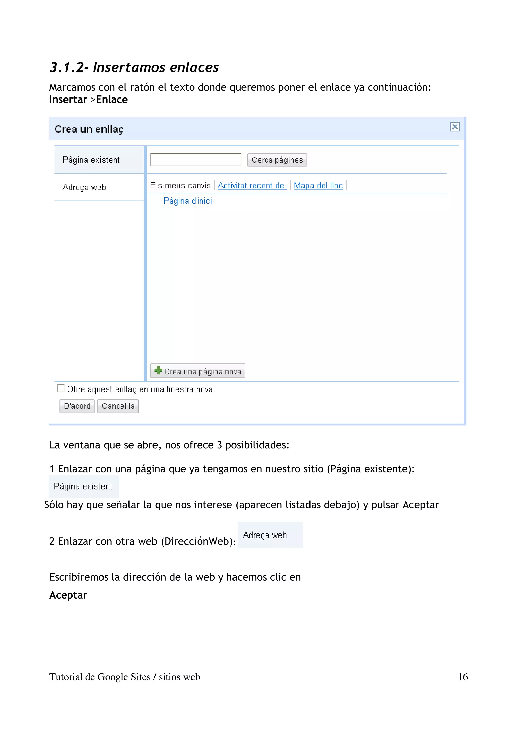 3.1.2- Insertamos enlaces
 Marcamos con el ratón el texto donde queremos poner el enlace ya continuación:
 Insertar >Enlace




 La ventana que se abre, nos ofrece 3 posibilidades:

 1 Enlazar con una página que ya tengamos en nuestro sitio (Página existente):


Sólo hay que señalar la que nos interese (aparecen listadas debajo) y pulsar Aceptar


 2 Enlazar con otra web (DirecciónWeb):


 Escribiremos la dirección de la web y hacemos clic en
 Aceptar




 Tutorial de Google Sites / sitios web                                                 16
 