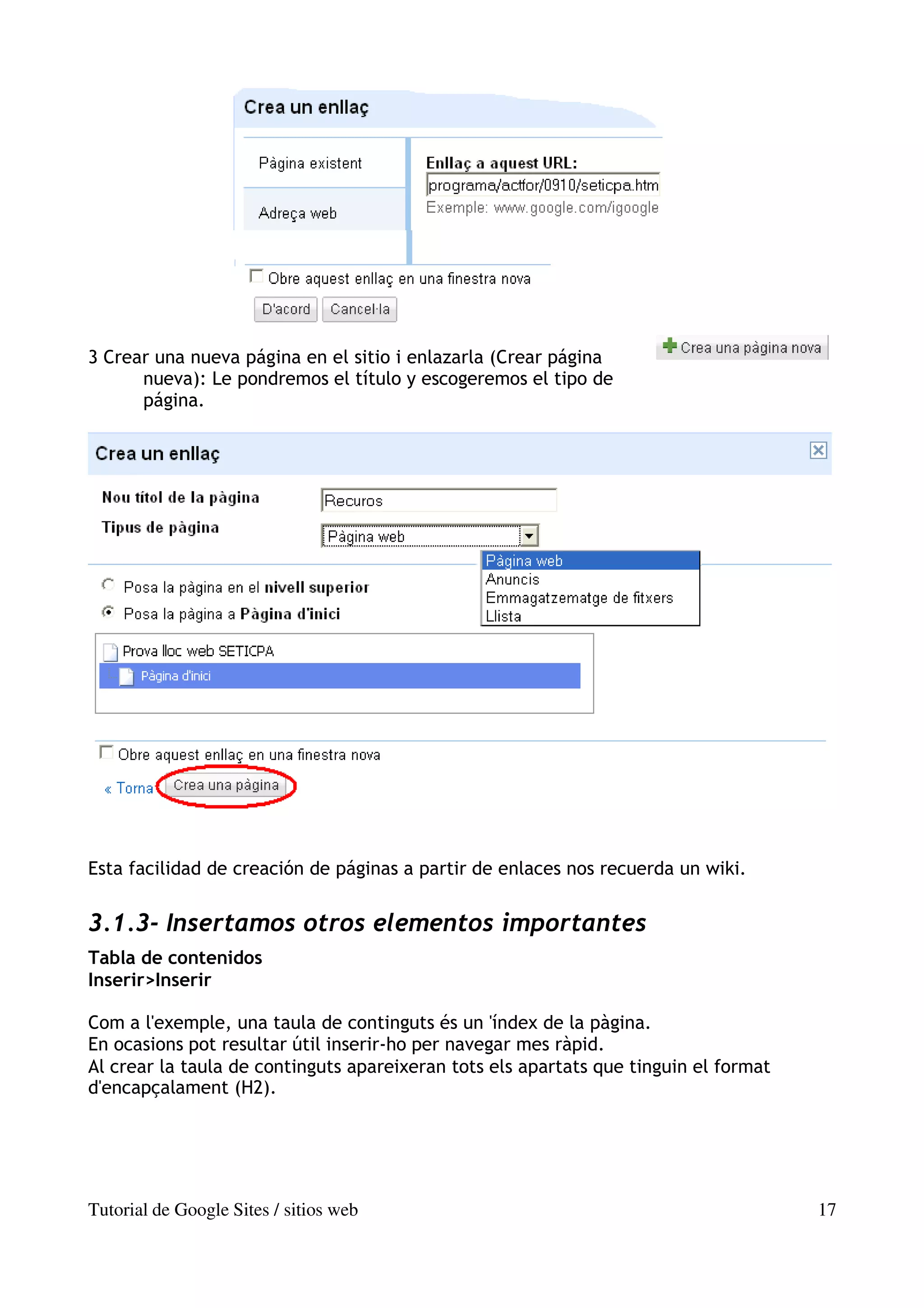 3 Crear una nueva página en el sitio i enlazarla (Crear página
      nueva): Le pondremos el título y escogeremos el tipo de
      página.




Esta facilidad de creación de páginas a partir de enlaces nos recuerda un wiki.


3.1.3- Insertamos otros elementos importantes
Tabla de contenidos
Inserir>Inserir

Com a l'exemple, una taula de continguts és un 'índex de la pàgina.
En ocasions pot resultar útil inserir-ho per navegar mes ràpid.
Al crear la taula de continguts apareixeran tots els apartats que tinguin el format
d'encapçalament (H2).




Tutorial de Google Sites / sitios web                                                 17
 