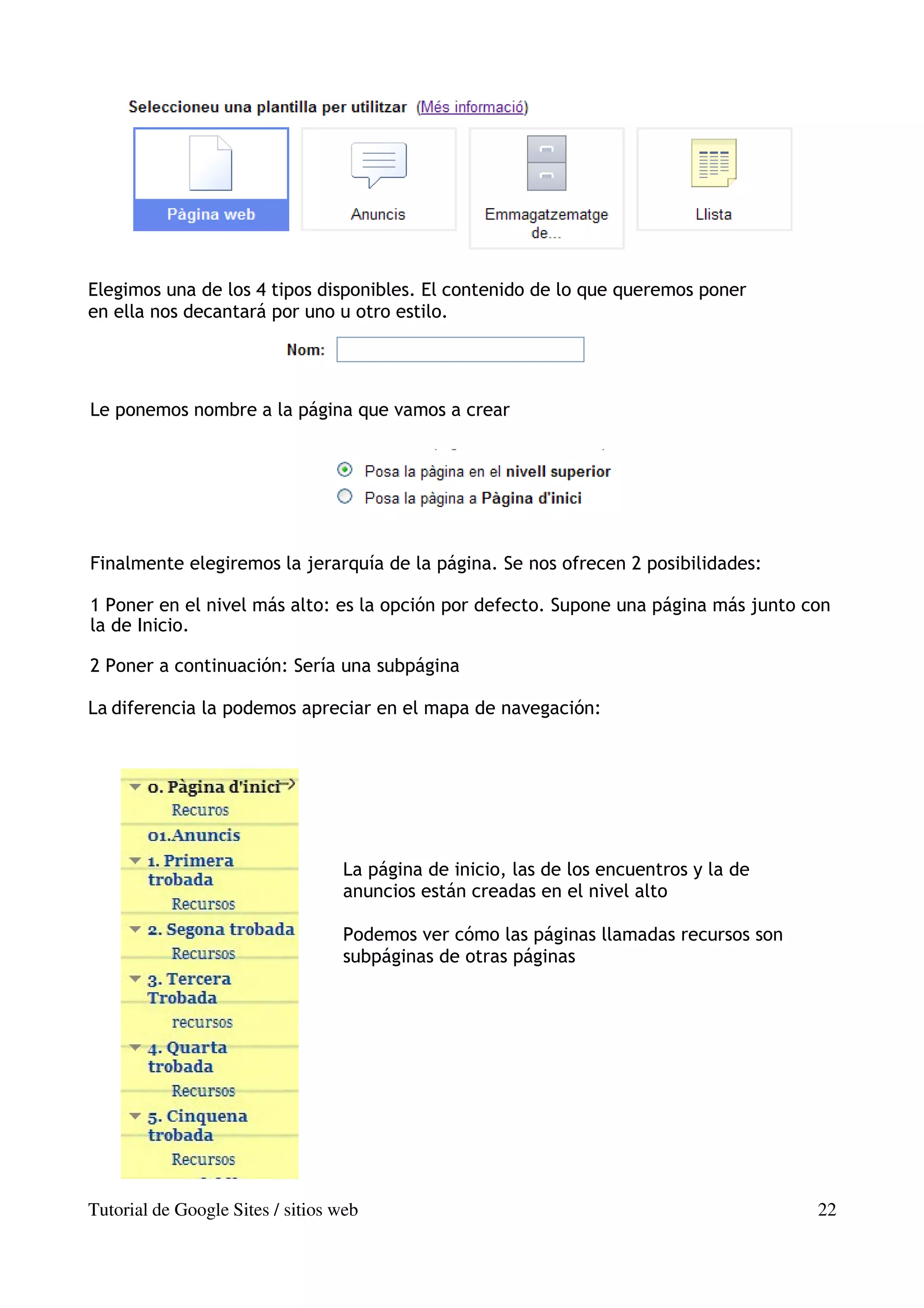Elegimos una de los 4 tipos disponibles. El contenido de lo que queremos poner
en ella nos decantará por uno u otro estilo.




Le ponemos nombre a la página que vamos a crear




Finalmente elegiremos la jerarquía de la página. Se nos ofrecen 2 posibilidades:

1 Poner en el nivel más alto: es la opción por defecto. Supone una página más junto con
la de Inicio.

2 Poner a continuación: Sería una subpágina

La diferencia la podemos apreciar en el mapa de navegación:




                                  La página de inicio, las de los encuentros y la de
                                  anuncios están creadas en el nivel alto

                                  Podemos ver cómo las páginas llamadas recursos son
                                  subpáginas de otras páginas




Tutorial de Google Sites / sitios web                                                  22
 