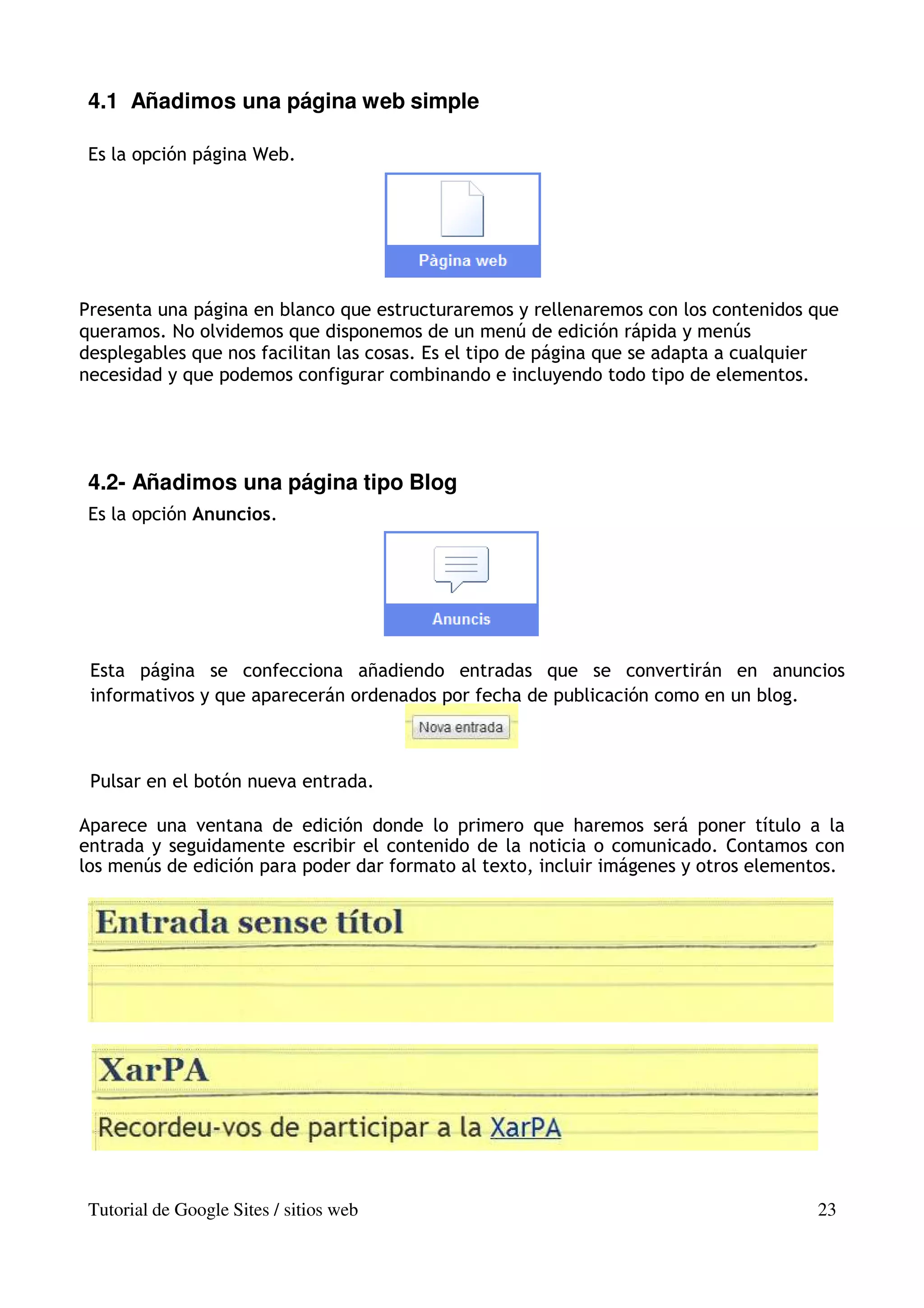 4.1 Añadimos una página web simple

 Es la opción página Web.




Presenta una página en blanco que estructuraremos y rellenaremos con los contenidos que
queramos. No olvidemos que disponemos de un menú de edición rápida y menús
desplegables que nos facilitan las cosas. Es el tipo de página que se adapta a cualquier
necesidad y que podemos configurar combinando e incluyendo todo tipo de elementos.




 4.2- Añadimos una página tipo Blog
 Es la opción Anuncios.




 Esta página se confecciona añadiendo entradas que se convertirán en anuncios
 informativos y que aparecerán ordenados por fecha de publicación como en un blog.



 Pulsar en el botón nueva entrada.

Aparece una ventana de edición donde lo primero que haremos será poner título a la
entrada y seguidamente escribir el contenido de la noticia o comunicado. Contamos con
los menús de edición para poder dar formato al texto, incluir imágenes y otros elementos.




 Tutorial de Google Sites / sitios web                                               23
 