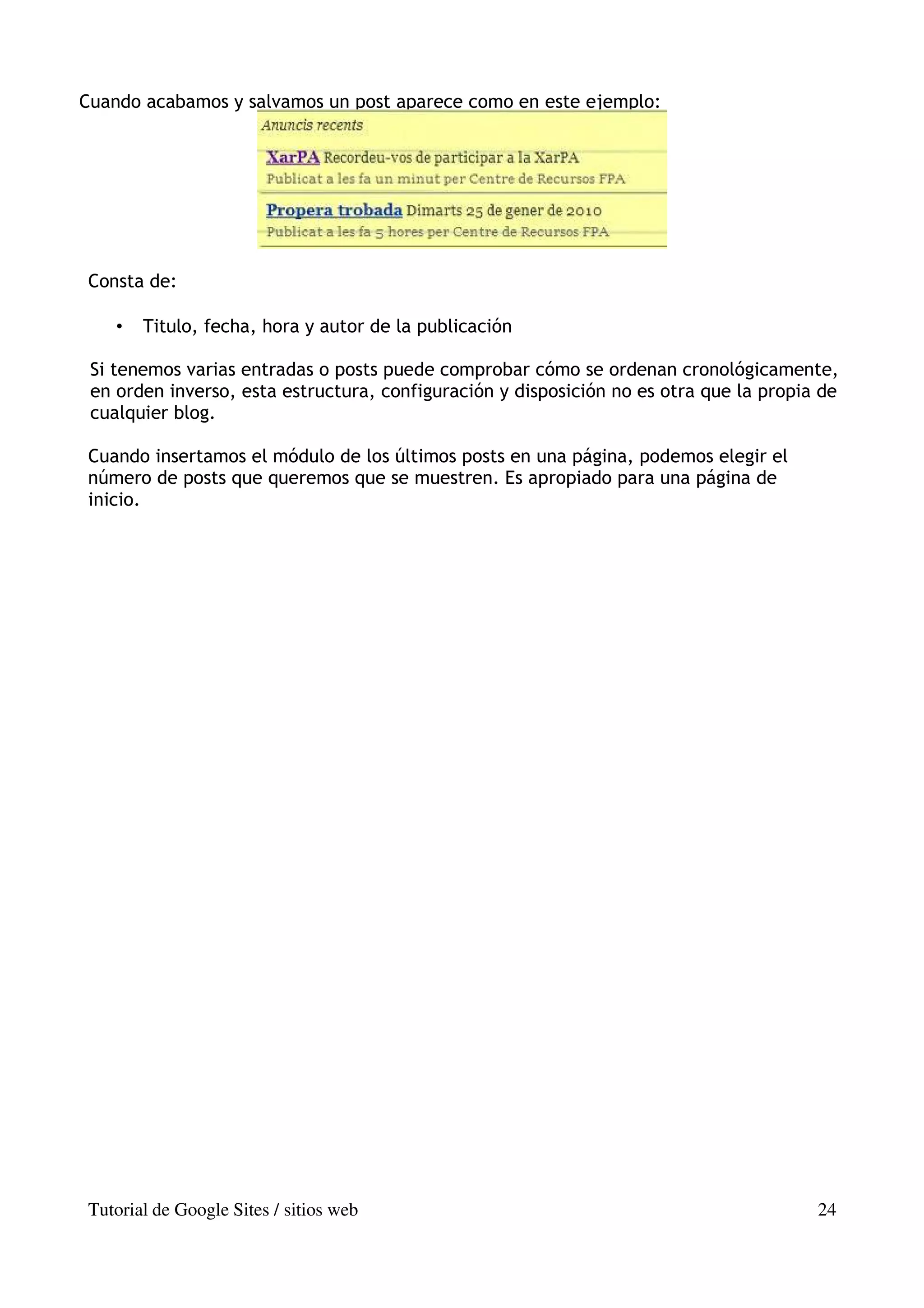Cuando acabamos y salvamos un post aparece como en este ejemplo:




Consta de:

    •   Titulo, fecha, hora y autor de la publicación

 Si tenemos varias entradas o posts puede comprobar cómo se ordenan cronológicamente,
 en orden inverso, esta estructura, configuración y disposición no es otra que la propia de
 cualquier blog.

Cuando insertamos el módulo de los últimos posts en una página, podemos elegir el
número de posts que queremos que se muestren. Es apropiado para una página de
inicio.




Tutorial de Google Sites / sitios web                                                   24
 