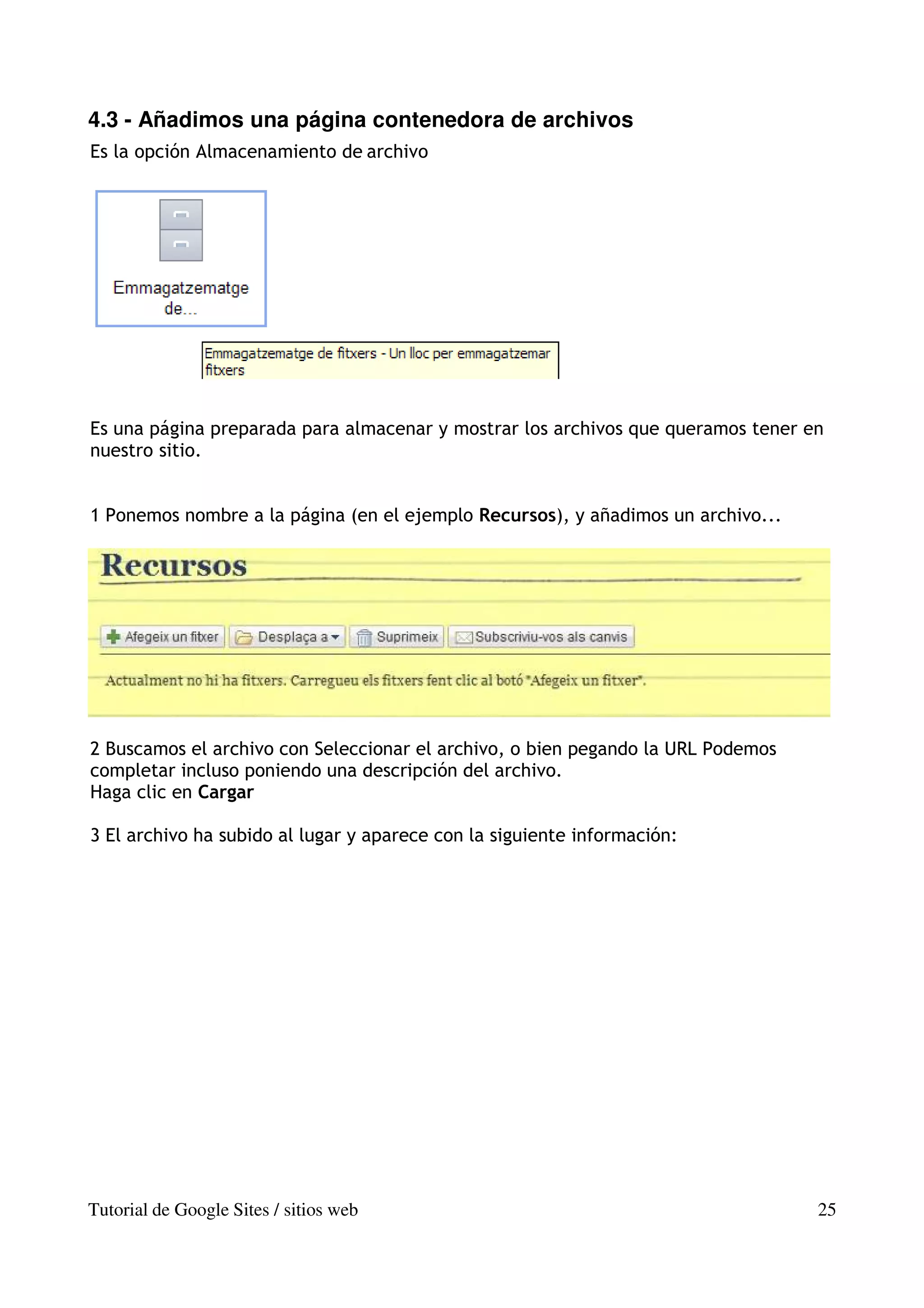 4.3 - Añadimos una página contenedora de archivos
Es la opción Almacenamiento de archivo




Es una página preparada para almacenar y mostrar los archivos que queramos tener en
nuestro sitio.


1 Ponemos nombre a la página (en el ejemplo Recursos), y añadimos un archivo...




2 Buscamos el archivo con Seleccionar el archivo, o bien pegando la URL Podemos
completar incluso poniendo una descripción del archivo.
Haga clic en Cargar

3 El archivo ha subido al lugar y aparece con la siguiente información:




Tutorial de Google Sites / sitios web                                             25
 