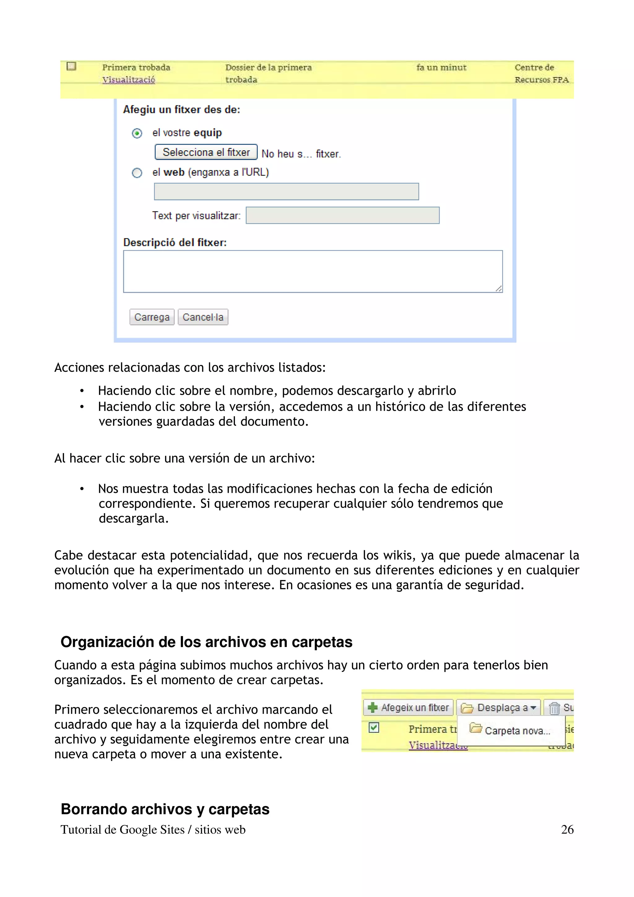 Acciones relacionadas con los archivos listados:
    •   Haciendo clic sobre el nombre, podemos descargarlo y abrirlo
    •   Haciendo clic sobre la versión, accedemos a un histórico de las diferentes
        versiones guardadas del documento.

Al hacer clic sobre una versión de un archivo:

    •   Nos muestra todas las modificaciones hechas con la fecha de edición
        correspondiente. Si queremos recuperar cualquier sólo tendremos que
        descargarla.

Cabe destacar esta potencialidad, que nos recuerda los wikis, ya que puede almacenar la
evolución que ha experimentado un documento en sus diferentes ediciones y en cualquier
momento volver a la que nos interese. En ocasiones es una garantía de seguridad.



 Organización de los archivos en carpetas
Cuando a esta página subimos muchos archivos hay un cierto orden para tenerlos bien
organizados. Es el momento de crear carpetas.

Primero seleccionaremos el archivo marcando el
cuadrado que hay a la izquierda del nombre del
archivo y seguidamente elegiremos entre crear una
nueva carpeta o mover a una existente.



 Borrando archivos y carpetas
 Tutorial de Google Sites / sitios web                                                26
 