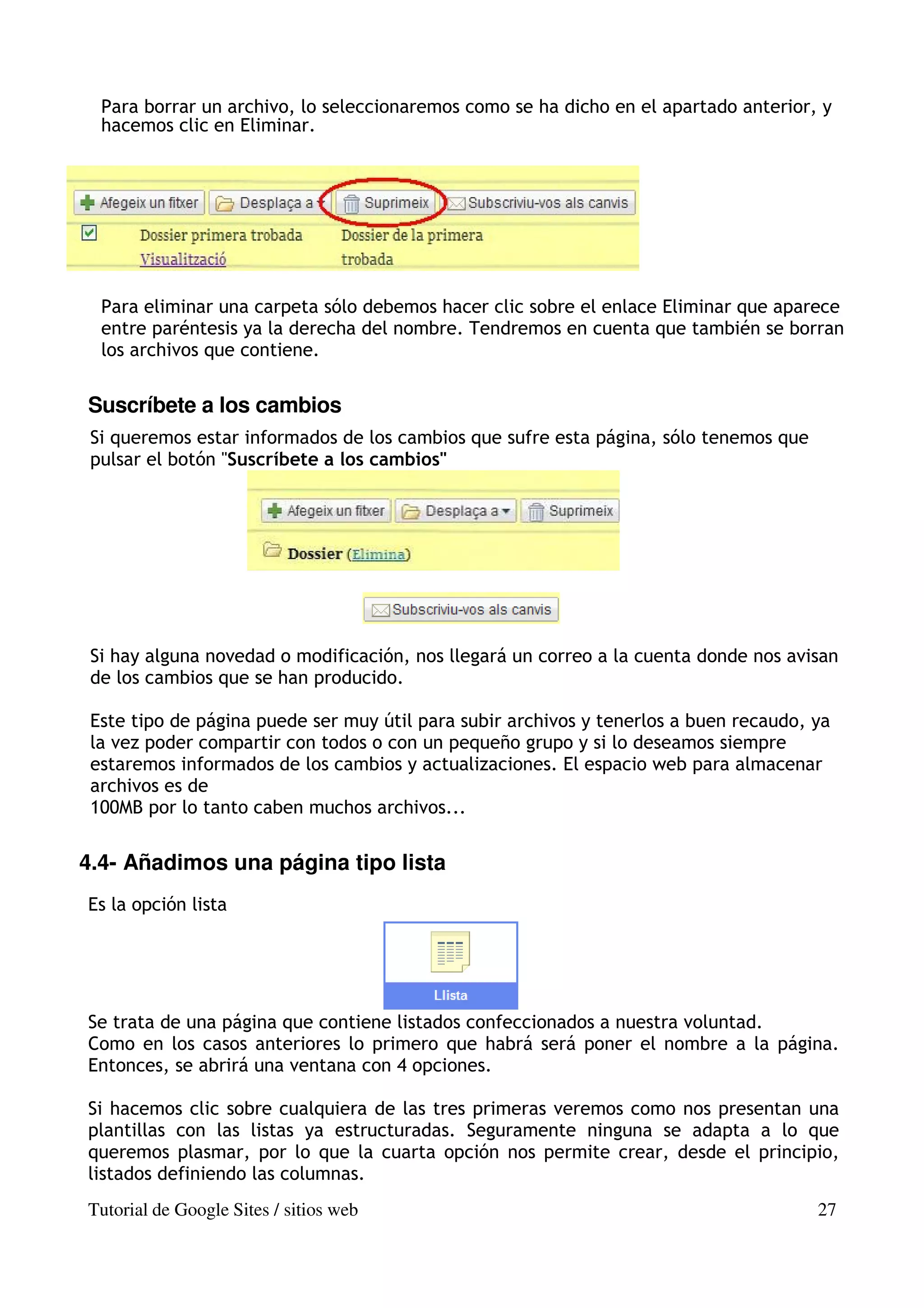 Para borrar un archivo, lo seleccionaremos como se ha dicho en el apartado anterior, y
  hacemos clic en Eliminar.




  Para eliminar una carpeta sólo debemos hacer clic sobre el enlace Eliminar que aparece
  entre paréntesis ya la derecha del nombre. Tendremos en cuenta que también se borran
  los archivos que contiene.


Suscríbete a los cambios
 Si queremos estar informados de los cambios que sufre esta página, sólo tenemos que
 pulsar el botón "Suscríbete a los cambios"




 Si hay alguna novedad o modificación, nos llegará un correo a la cuenta donde nos avisan
 de los cambios que se han producido.

 Este tipo de página puede ser muy útil para subir archivos y tenerlos a buen recaudo, ya
 la vez poder compartir con todos o con un pequeño grupo y si lo deseamos siempre
 estaremos informados de los cambios y actualizaciones. El espacio web para almacenar
 archivos es de
 100MB por lo tanto caben muchos archivos...


4.4- Añadimos una página tipo lista
Es la opción lista




Se trata de una página que contiene listados confeccionados a nuestra voluntad.
Como en los casos anteriores lo primero que habrá será poner el nombre a la página.
Entonces, se abrirá una ventana con 4 opciones.

Si hacemos clic sobre cualquiera de las tres primeras veremos como nos presentan una
plantillas con las listas ya estructuradas. Seguramente ninguna se adapta a lo que
queremos plasmar, por lo que la cuarta opción nos permite crear, desde el principio,
listados definiendo las columnas.
Tutorial de Google Sites / sitios web                                                  27
 