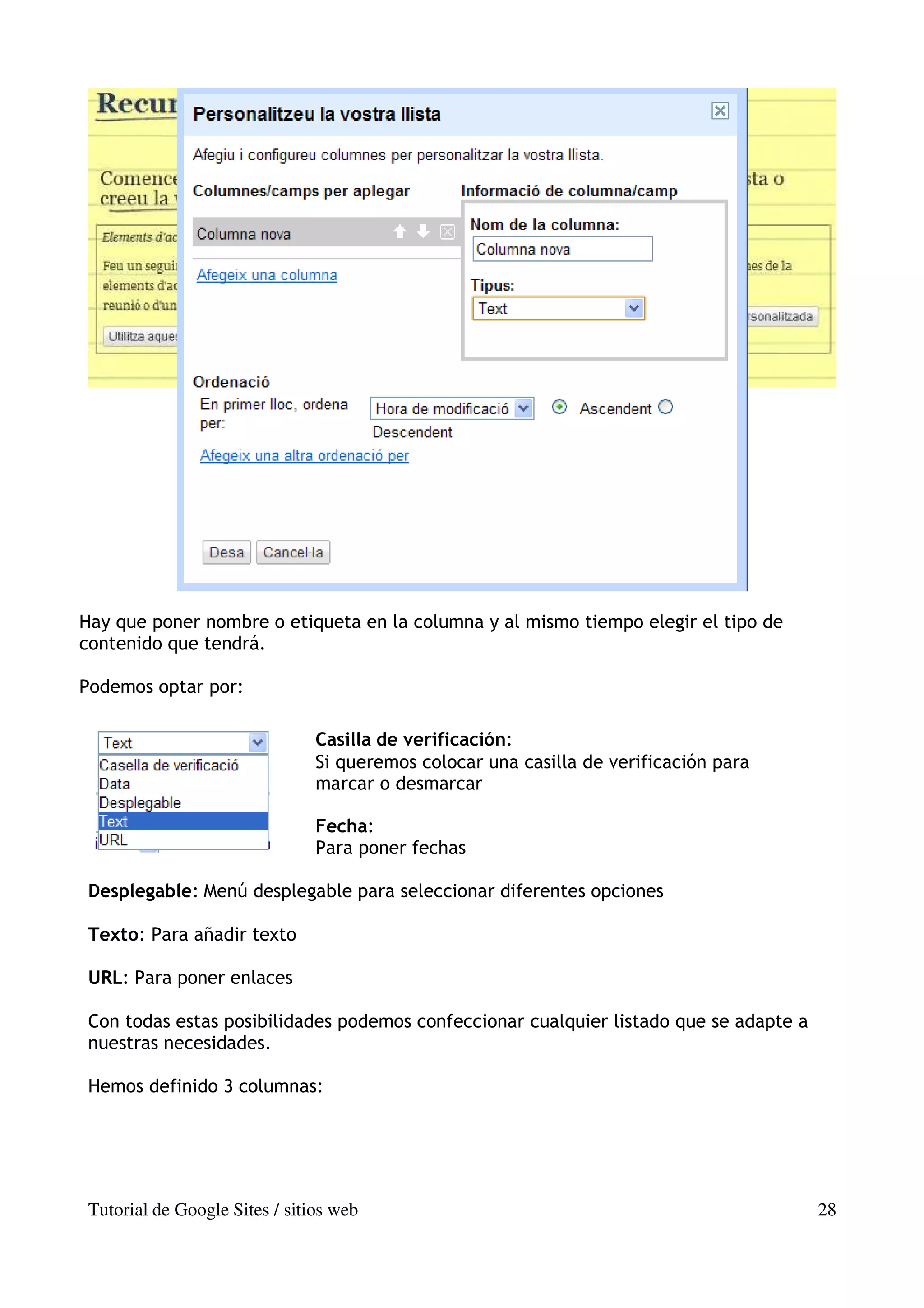 Hay que poner nombre o etiqueta en la columna y al mismo tiempo elegir el tipo de
contenido que tendrá.

Podemos optar por:

                                Casilla de verificación:
                                Si queremos colocar una casilla de verificación para
                                marcar o desmarcar

                                Fecha:
                                Para poner fechas

 Desplegable: Menú desplegable para seleccionar diferentes opciones

 Texto: Para añadir texto

 URL: Para poner enlaces

 Con todas estas posibilidades podemos confeccionar cualquier listado que se adapte a
 nuestras necesidades.

 Hemos definido 3 columnas:




 Tutorial de Google Sites / sitios web                                                  28
 