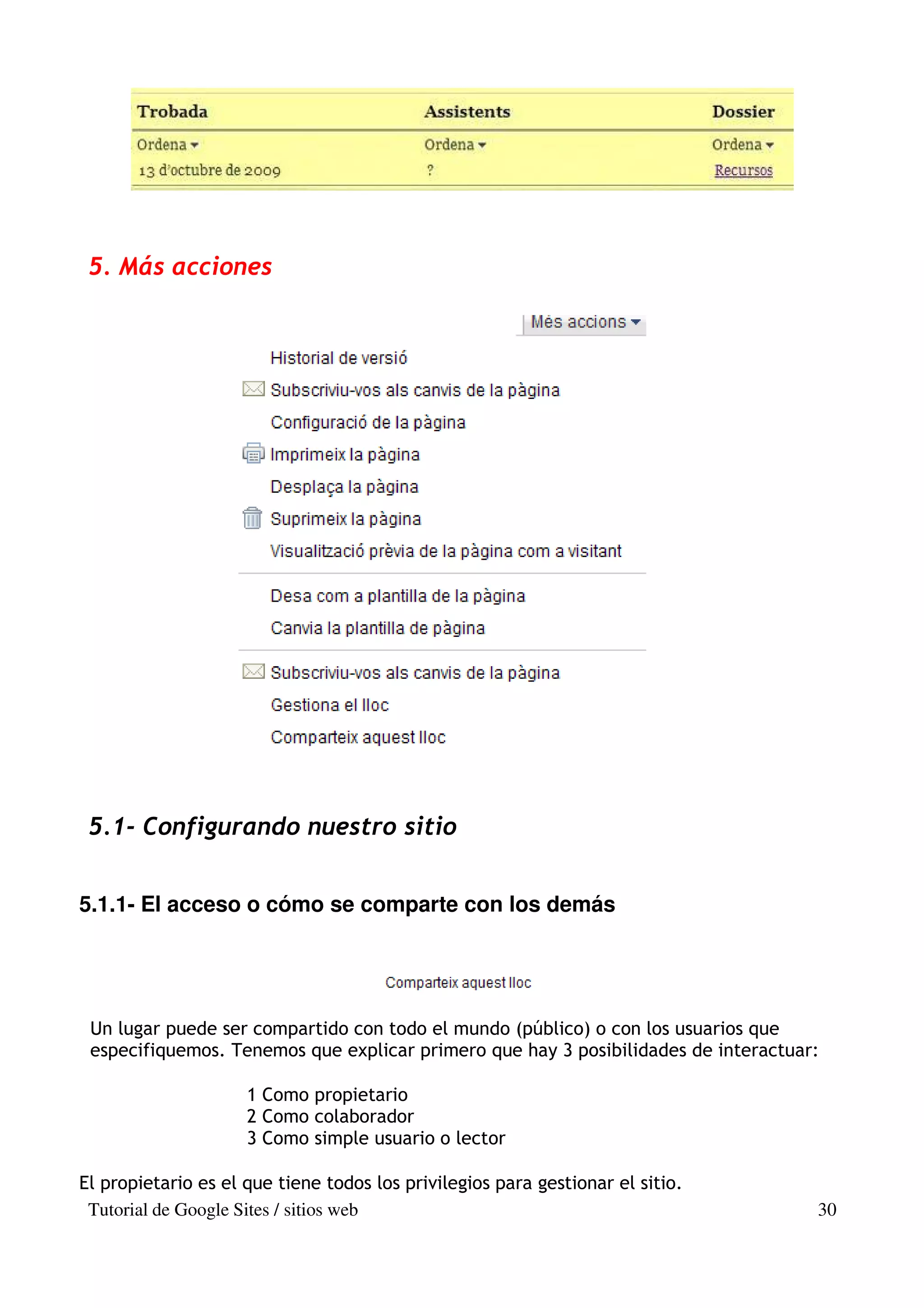 5. Más acciones




 5.1- Configurando nuestro sitio


5.1.1- El acceso o cómo se comparte con los demás




 Un lugar puede ser compartido con todo el mundo (público) o con los usuarios que
 especifiquemos. Tenemos que explicar primero que hay 3 posibilidades de interactuar:

                     1 Como propietario
                     2 Como colaborador
                     3 Como simple usuario o lector

El propietario es el que tiene todos los privilegios para gestionar el sitio.
 Tutorial de Google Sites / sitios web                                              30
 