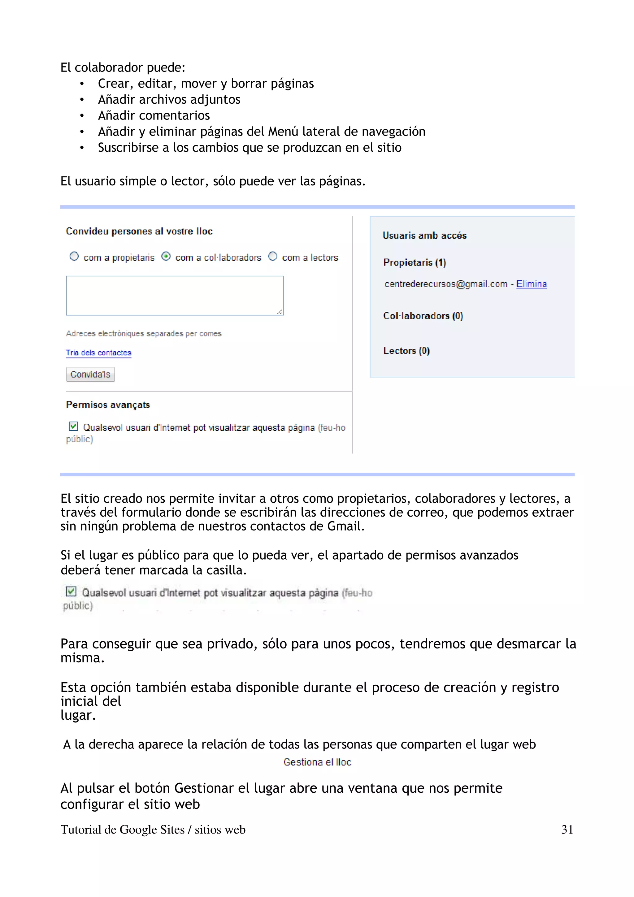 El colaborador puede:
    • Crear, editar, mover y borrar páginas
    • Añadir archivos adjuntos
    • Añadir comentarios
    • Añadir y eliminar páginas del Menú lateral de navegación
    • Suscribirse a los cambios que se produzcan en el sitio

El usuario simple o lector, sólo puede ver las páginas.




El sitio creado nos permite invitar a otros como propietarios, colaboradores y lectores, a
través del formulario donde se escribirán las direcciones de correo, que podemos extraer
sin ningún problema de nuestros contactos de Gmail.

Si el lugar es público para que lo pueda ver, el apartado de permisos avanzados
deberá tener marcada la casilla.




Para conseguir que sea privado, sólo para unos pocos, tendremos que desmarcar la
misma.

Esta opción también estaba disponible durante el proceso de creación y registro
inicial del
lugar.

A la derecha aparece la relación de todas las personas que comparten el lugar web


Al pulsar el botón Gestionar el lugar abre una ventana que nos permite
configurar el sitio web
Tutorial de Google Sites / sitios web                                                  31
 