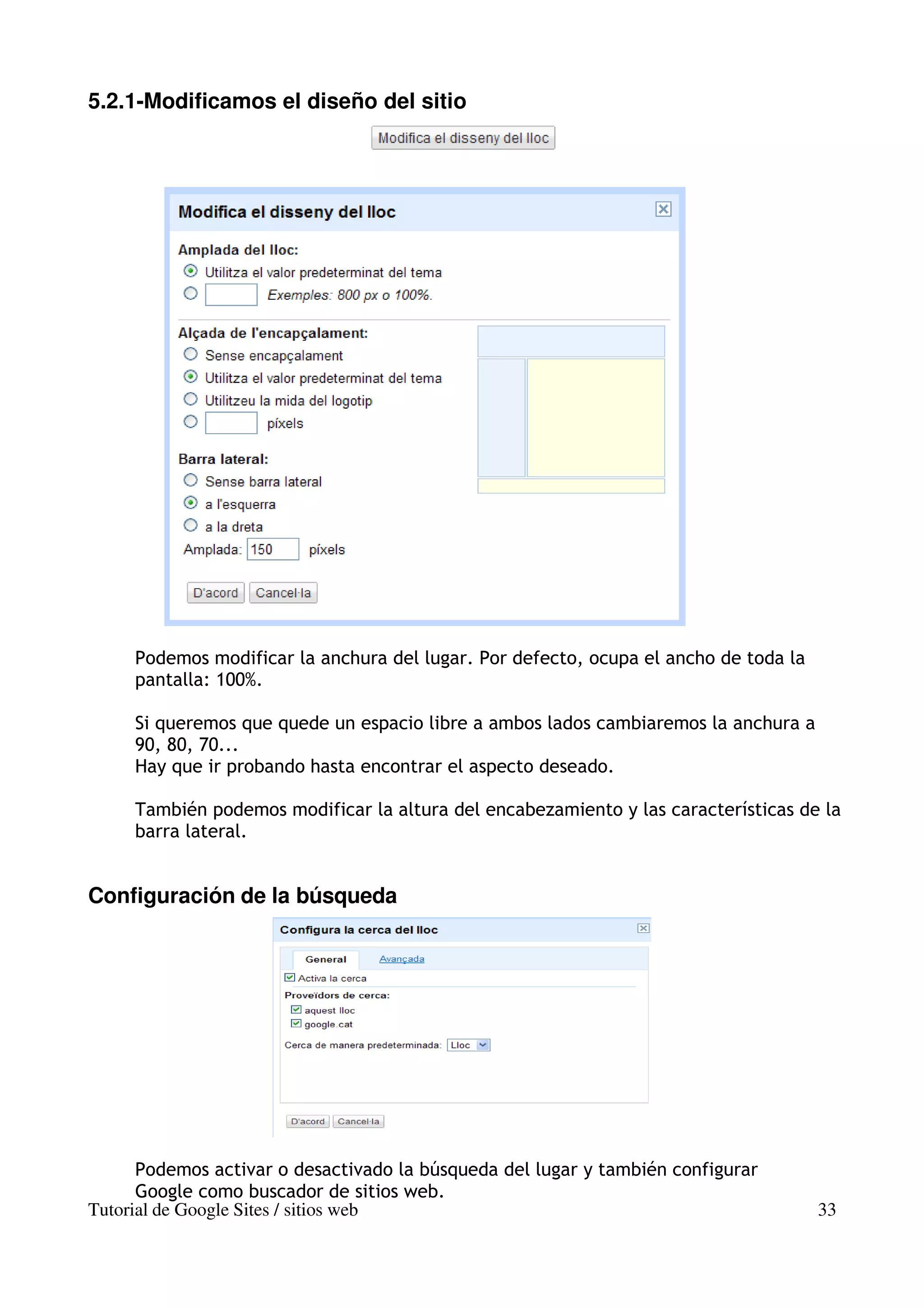 5.2.1-Modificamos el diseño del sitio




     Podemos modificar la anchura del lugar. Por defecto, ocupa el ancho de toda la
     pantalla: 100%.

     Si queremos que quede un espacio libre a ambos lados cambiaremos la anchura a
     90, 80, 70...
     Hay que ir probando hasta encontrar el aspecto deseado.

     También podemos modificar la altura del encabezamiento y las características de la
     barra lateral.


Configuración de la búsqueda




      Podemos activar o desactivado la búsqueda del lugar y también configurar
      Google como buscador de sitios web.
Tutorial de Google Sites / sitios web                                                 33
 