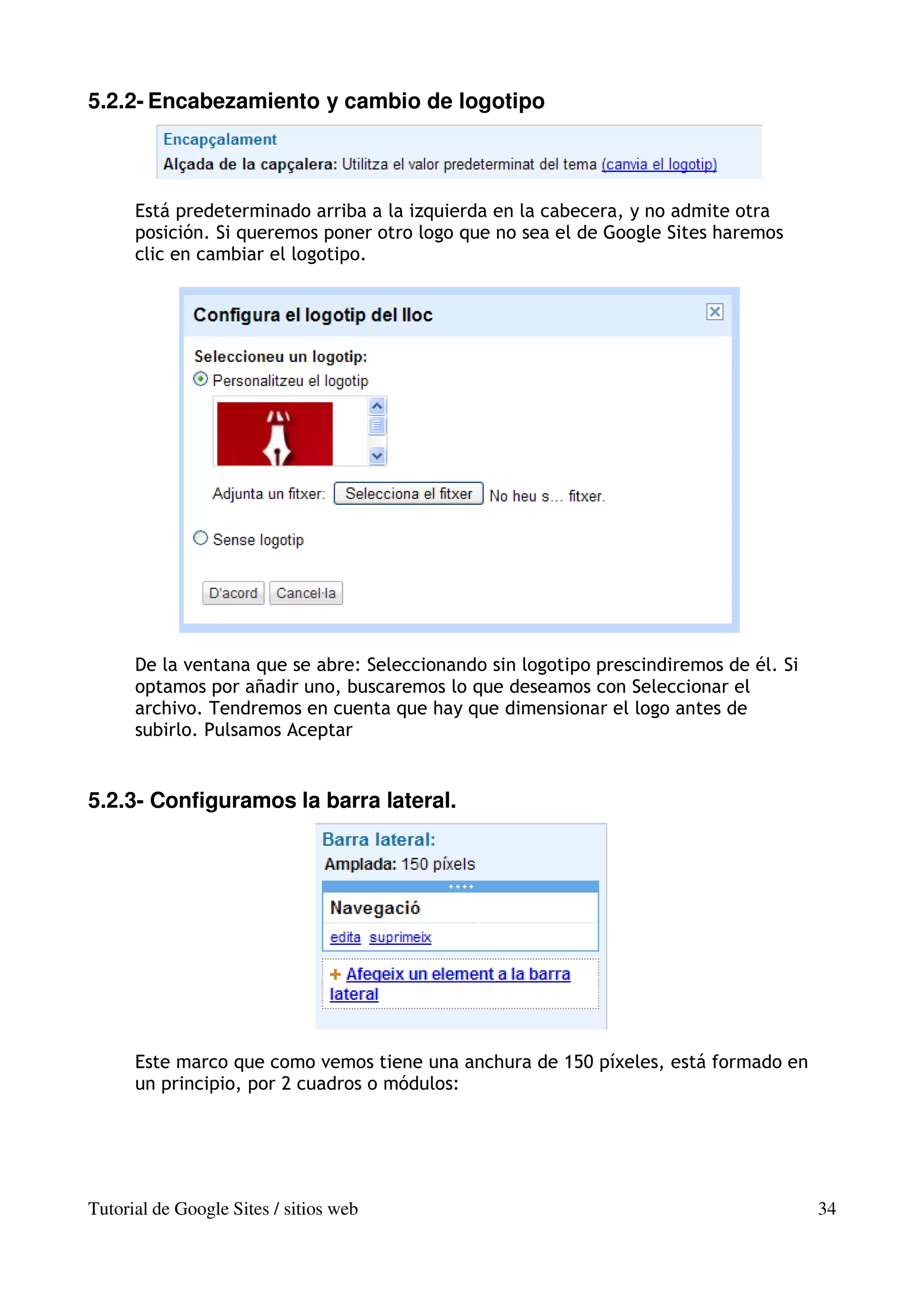 5.2.2- Encabezamiento y cambio de logotipo



      Está predeterminado arriba a la izquierda en la cabecera, y no admite otra
      posición. Si queremos poner otro logo que no sea el de Google Sites haremos
      clic en cambiar el logotipo.




      De la ventana que se abre: Seleccionando sin logotipo prescindiremos de él. Si
      optamos por añadir uno, buscaremos lo que deseamos con Seleccionar el
      archivo. Tendremos en cuenta que hay que dimensionar el logo antes de
      subirlo. Pulsamos Aceptar


5.2.3- Configuramos la barra lateral.




      Este marco que como vemos tiene una anchura de 150 píxeles, está formado en
      un principio, por 2 cuadros o módulos:




Tutorial de Google Sites / sitios web                                                  34
 