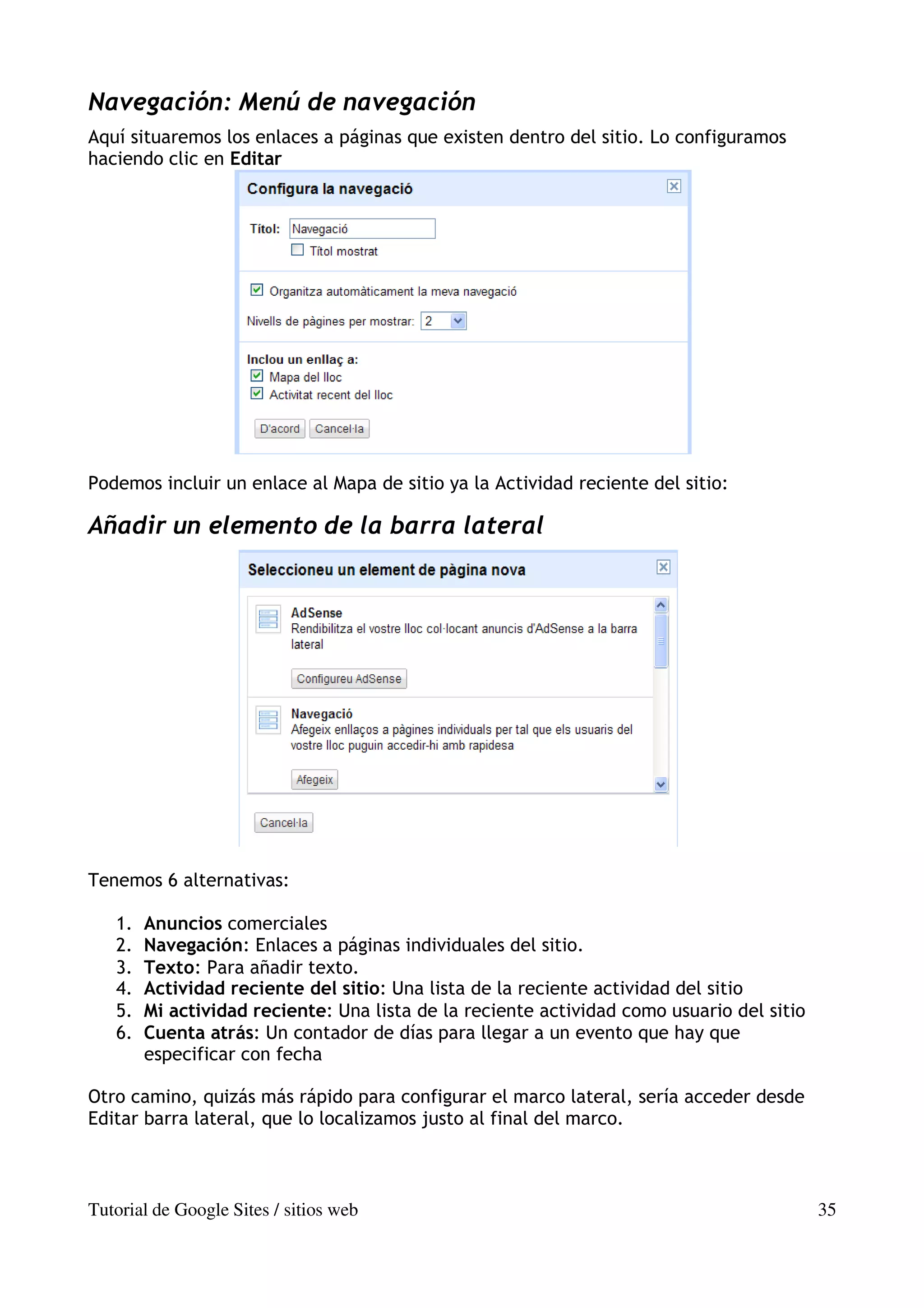 Navegación: Menú de navegación
Aquí situaremos los enlaces a páginas que existen dentro del sitio. Lo configuramos
haciendo clic en Editar




Podemos incluir un enlace al Mapa de sitio ya la Actividad reciente del sitio:

Añadir un elemento de la barra lateral




Tenemos 6 alternativas:

   1.   Anuncios comerciales
   2.   Navegación: Enlaces a páginas individuales del sitio.
   3.   Texto: Para añadir texto.
   4.   Actividad reciente del sitio: Una lista de la reciente actividad del sitio
   5.   Mi actividad reciente: Una lista de la reciente actividad como usuario del sitio
   6.   Cuenta atrás: Un contador de días para llegar a un evento que hay que
        especificar con fecha

Otro camino, quizás más rápido para configurar el marco lateral, sería acceder desde
Editar barra lateral, que lo localizamos justo al final del marco.



Tutorial de Google Sites / sitios web                                                      35
 