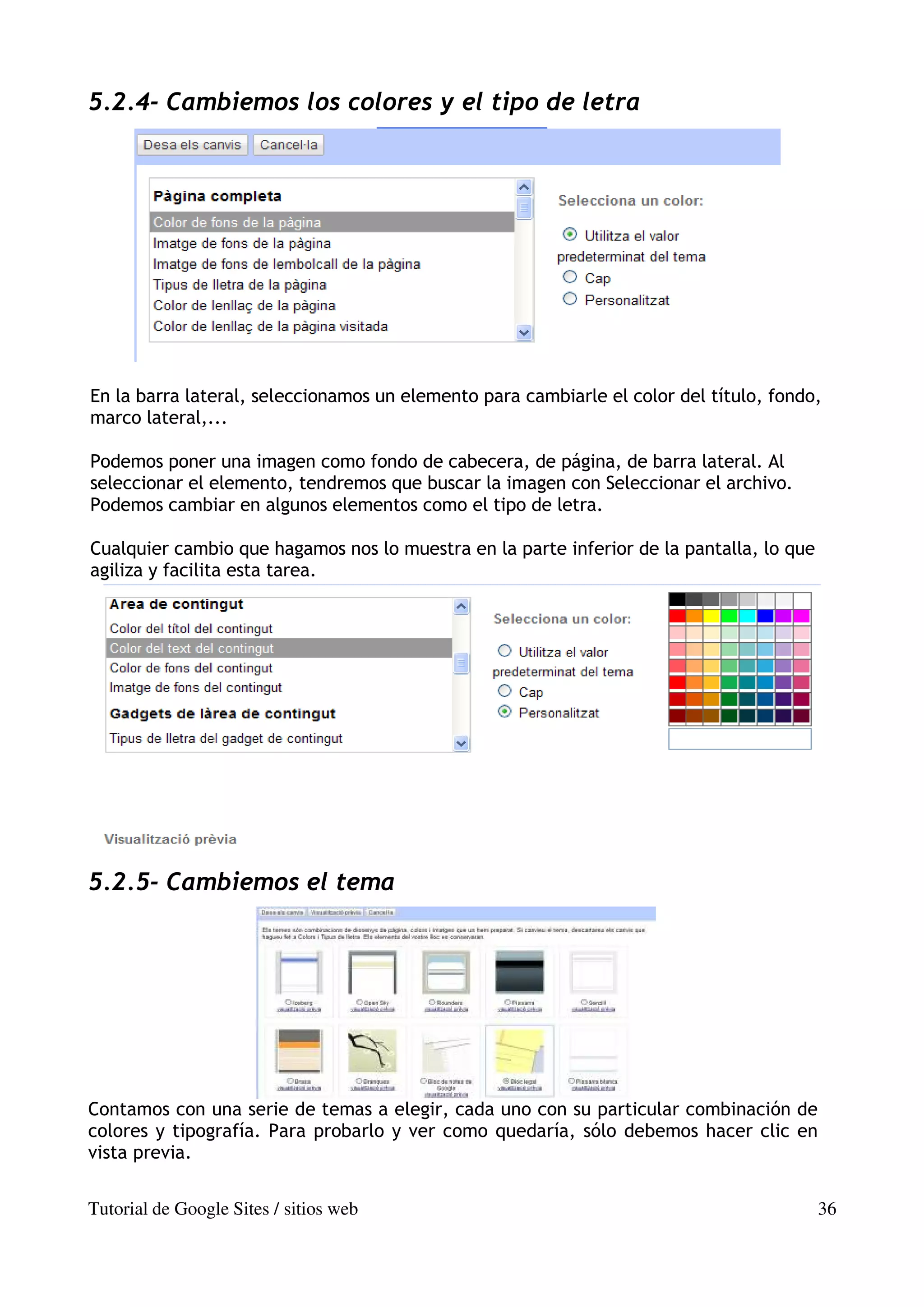 5.2.4- Cambiemos los colores y el tipo de letra




En la barra lateral, seleccionamos un elemento para cambiarle el color del título, fondo,
marco lateral,...

Podemos poner una imagen como fondo de cabecera, de página, de barra lateral. Al
seleccionar el elemento, tendremos que buscar la imagen con Seleccionar el archivo.
Podemos cambiar en algunos elementos como el tipo de letra.

Cualquier cambio que hagamos nos lo muestra en la parte inferior de la pantalla, lo que
agiliza y facilita esta tarea.




5.2.5- Cambiemos el tema




Contamos con una serie de temas a elegir, cada uno con su particular combinación de
colores y tipografía. Para probarlo y ver como quedaría, sólo debemos hacer clic en
vista previa.


Tutorial de Google Sites / sitios web                                                     36
 