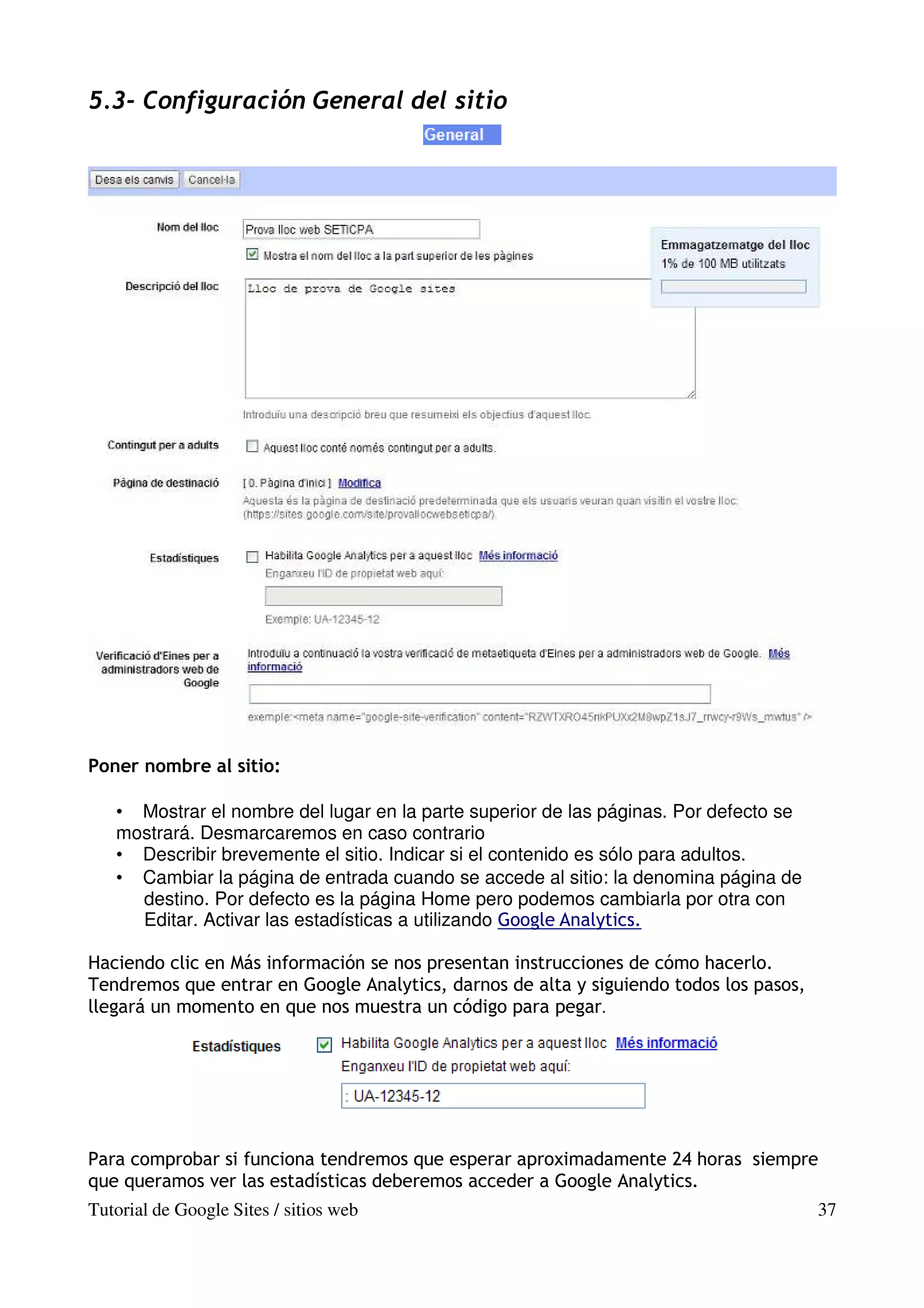 5.3- Configuración General del sitio




Poner nombre al sitio:

   • Mostrar el nombre del lugar en la parte superior de las páginas. Por defecto se
   mostrará. Desmarcaremos en caso contrario
   • Describir brevemente el sitio. Indicar si el contenido es sólo para adultos.
   • Cambiar la página de entrada cuando se accede al sitio: la denomina página de
     destino. Por defecto es la página Home pero podemos cambiarla por otra con
     Editar. Activar las estadísticas a utilizando Google Analytics.

Haciendo clic en Más información se nos presentan instrucciones de cómo hacerlo.
Tendremos que entrar en Google Analytics, darnos de alta y siguiendo todos los pasos,
llegará un momento en que nos muestra un código para pegar.




Para comprobar si funciona tendremos que esperar aproximadamente 24 horas siempre
que queramos ver las estadísticas deberemos acceder a Google Analytics.
Tutorial de Google Sites / sitios web                                                   37
 