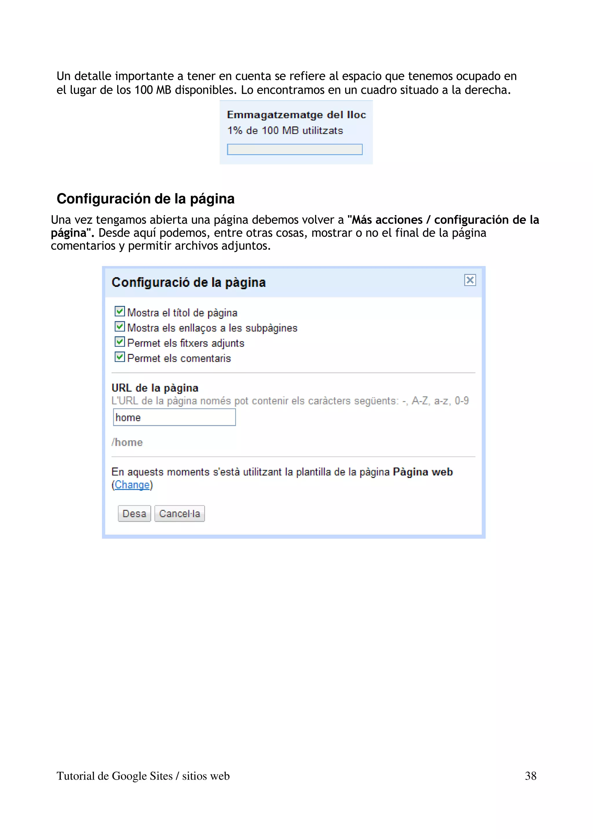 Un detalle importante a tener en cuenta se refiere al espacio que tenemos ocupado en
 el lugar de los 100 MB disponibles. Lo encontramos en un cuadro situado a la derecha.




 Configuración de la página
Una vez tengamos abierta una página debemos volver a "Más acciones / configuración de la
página". Desde aquí podemos, entre otras cosas, mostrar o no el final de la página
comentarios y permitir archivos adjuntos.




 Tutorial de Google Sites / sitios web                                                   38
 