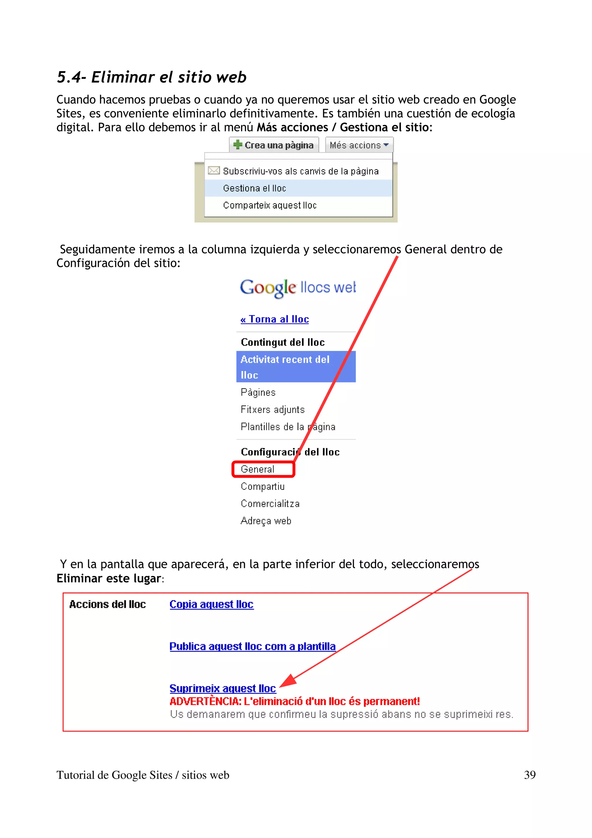 5.4- Eliminar el sitio web
Cuando hacemos pruebas o cuando ya no queremos usar el sitio web creado en Google
Sites, es conveniente eliminarlo definitivamente. Es también una cuestión de ecología
digital. Para ello debemos ir al menú Más acciones / Gestiona el sitio:




Seguidamente iremos a la columna izquierda y seleccionaremos General dentro de
Configuración del sitio:




 Y en la pantalla que aparecerá, en la parte inferior del todo, seleccionaremos
Eliminar este lugar:




Tutorial de Google Sites / sitios web                                                   39
 