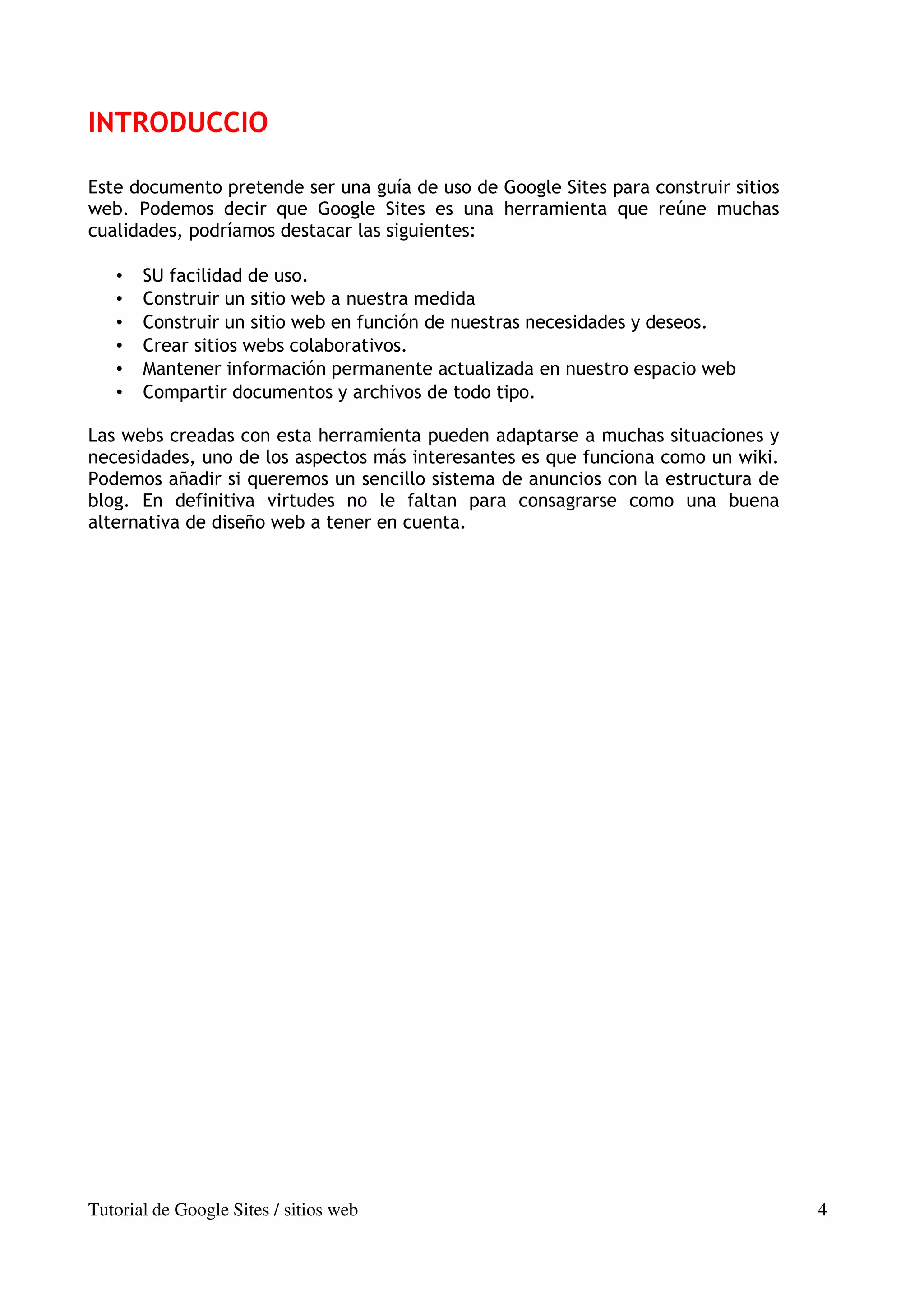 INTRODUCCIO

Este documento pretende ser una guía de uso de Google Sites para construir sitios
web. Podemos decir que Google Sites es una herramienta que reúne muchas
cualidades, podríamos destacar las siguientes:

   •   SU facilidad de uso.
   •   Construir un sitio web a nuestra medida
   •   Construir un sitio web en función de nuestras necesidades y deseos.
   •   Crear sitios webs colaborativos.
   •   Mantener información permanente actualizada en nuestro espacio web
   •   Compartir documentos y archivos de todo tipo.

Las webs creadas con esta herramienta pueden adaptarse a muchas situaciones y
necesidades, uno de los aspectos más interesantes es que funciona como un wiki.
Podemos añadir si queremos un sencillo sistema de anuncios con la estructura de
blog. En definitiva virtudes no le faltan para consagrarse como una buena
alternativa de diseño web a tener en cuenta.




Tutorial de Google Sites / sitios web                                               4
 
