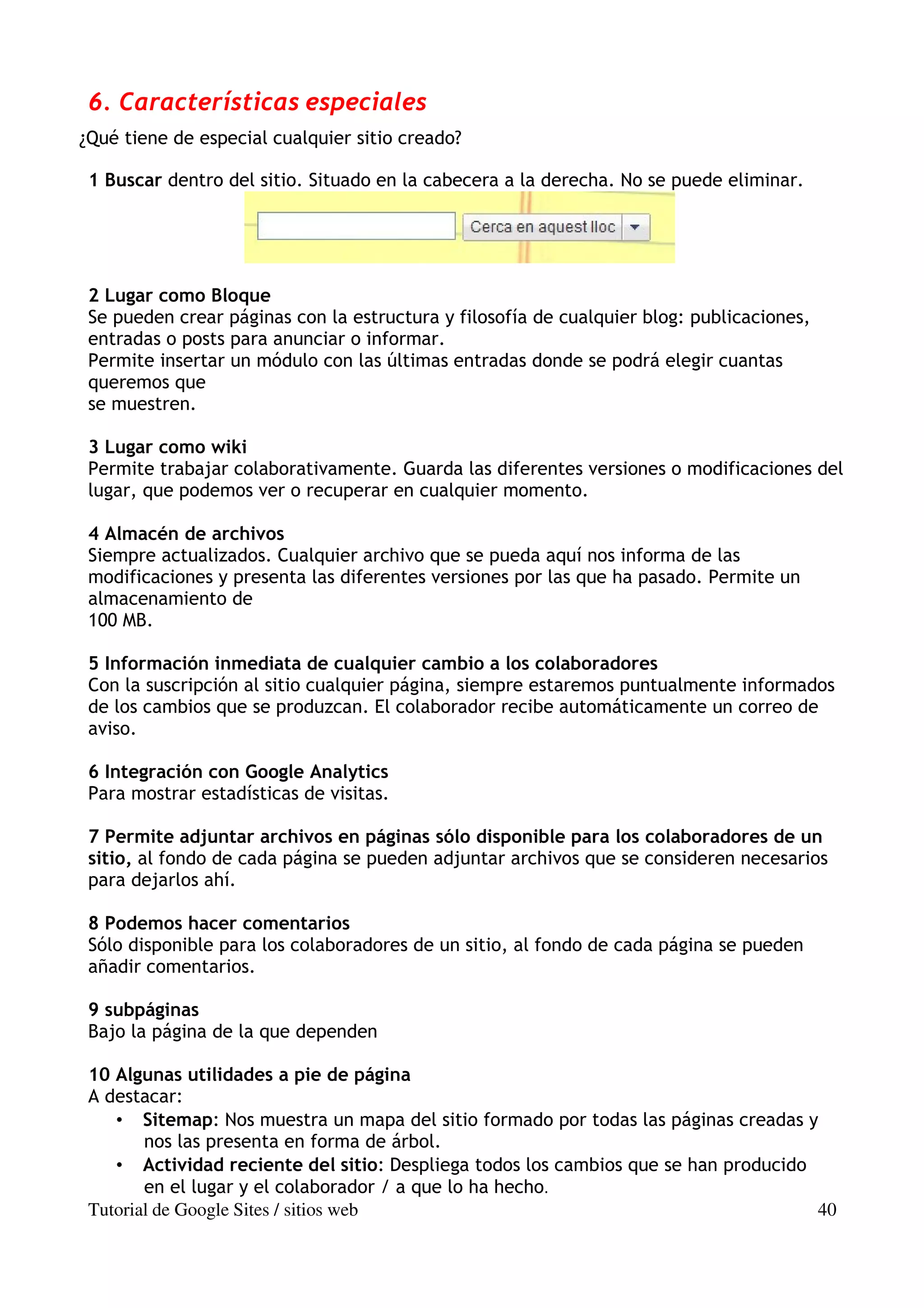 6. Características especiales
¿Qué tiene de especial cualquier sitio creado?

 1 Buscar dentro del sitio. Situado en la cabecera a la derecha. No se puede eliminar.




 2 Lugar como Bloque
 Se pueden crear páginas con la estructura y filosofía de cualquier blog: publicaciones,
 entradas o posts para anunciar o informar.
 Permite insertar un módulo con las últimas entradas donde se podrá elegir cuantas
 queremos que
 se muestren.

 3 Lugar como wiki
 Permite trabajar colaborativamente. Guarda las diferentes versiones o modificaciones del
 lugar, que podemos ver o recuperar en cualquier momento.

 4 Almacén de archivos
 Siempre actualizados. Cualquier archivo que se pueda aquí nos informa de las
 modificaciones y presenta las diferentes versiones por las que ha pasado. Permite un
 almacenamiento de
 100 MB.

 5 Información inmediata de cualquier cambio a los colaboradores
 Con la suscripción al sitio cualquier página, siempre estaremos puntualmente informados
 de los cambios que se produzcan. El colaborador recibe automáticamente un correo de
 aviso.

 6 Integración con Google Analytics
 Para mostrar estadísticas de visitas.

 7 Permite adjuntar archivos en páginas sólo disponible para los colaboradores de un
 sitio, al fondo de cada página se pueden adjuntar archivos que se consideren necesarios
 para dejarlos ahí.

 8 Podemos hacer comentarios
 Sólo disponible para los colaboradores de un sitio, al fondo de cada página se pueden
 añadir comentarios.

 9 subpáginas
 Bajo la página de la que dependen

 10 Algunas utilidades a pie de página
 A destacar:
    • Sitemap: Nos muestra un mapa del sitio formado por todas las páginas creadas y
        nos las presenta en forma de árbol.
    • Actividad reciente del sitio: Despliega todos los cambios que se han producido
        en el lugar y el colaborador / a que lo ha hecho.
 Tutorial de Google Sites / sitios web                                               40
 