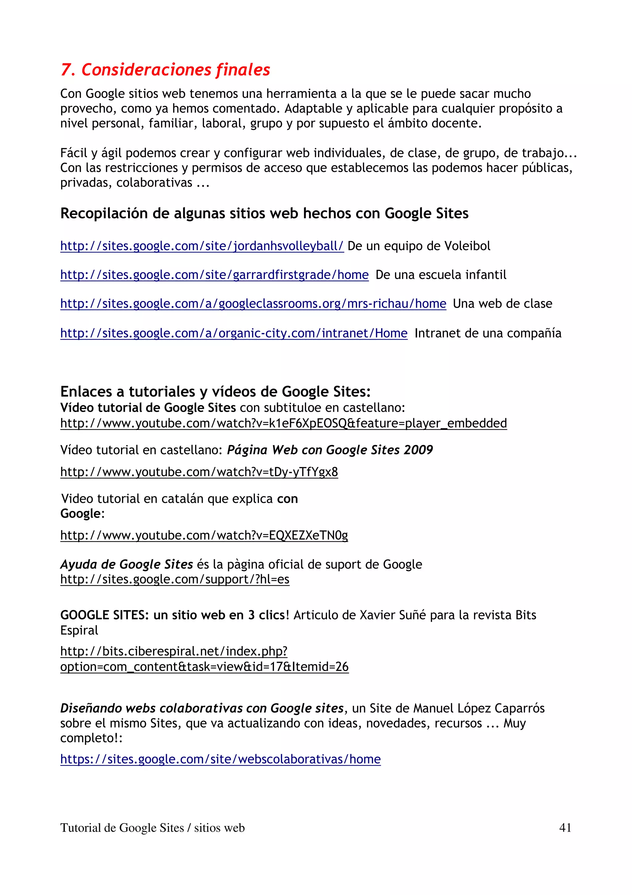7. Consideraciones finales
Con Google sitios web tenemos una herramienta a la que se le puede sacar mucho
provecho, como ya hemos comentado. Adaptable y aplicable para cualquier propósito a
nivel personal, familiar, laboral, grupo y por supuesto el ámbito docente.

Fácil y ágil podemos crear y configurar web individuales, de clase, de grupo, de trabajo...
Con las restricciones y permisos de acceso que establecemos las podemos hacer públicas,
privadas, colaborativas ...

Recopilación de algunas sitios web hechos con Google Sites

http://sites.google.com/site/jordanhsvolleyball/ De un equipo de Voleibol

http://sites.google.com/site/garrardfirstgrade/home De una escuela infantil

http://sites.google.com/a/googleclassrooms.org/mrs-richau/home Una web de clase

http://sites.google.com/a/organic-city.com/intranet/Home Intranet de una compañía



Enlaces a tutoriales y vídeos de Google Sites:
Vídeo tutorial de Google Sites con subtituloe en castellano:
http://www.youtube.com/watch?v=k1eF6XpEOSQ&feature=player_embedded

Vídeo tutorial en castellano: Página Web con Google Sites 2009
http://www.youtube.com/watch?v=tDy-yTfYgx8

Video tutorial en catalán que explica con
Google:
http://www.youtube.com/watch?v=EQXEZXeTN0g

Ayuda de Google Sites és la pàgina oficial de suport de Google
http://sites.google.com/support/?hl=es

GOOGLE SITES: un sitio web en 3 clics! Articulo de Xavier Suñé para la revista Bits
Espiral
http://bits.ciberespiral.net/index.php?
option=com_content&task=view&id=17&Itemid=26


Diseñando webs colaborativas con Google sites, un Site de Manuel López Caparrós
sobre el mismo Sites, que va actualizando con ideas, novedades, recursos ... Muy
completo!:
https://sites.google.com/site/webscolaborativas/home




Tutorial de Google Sites / sitios web                                                  41
 