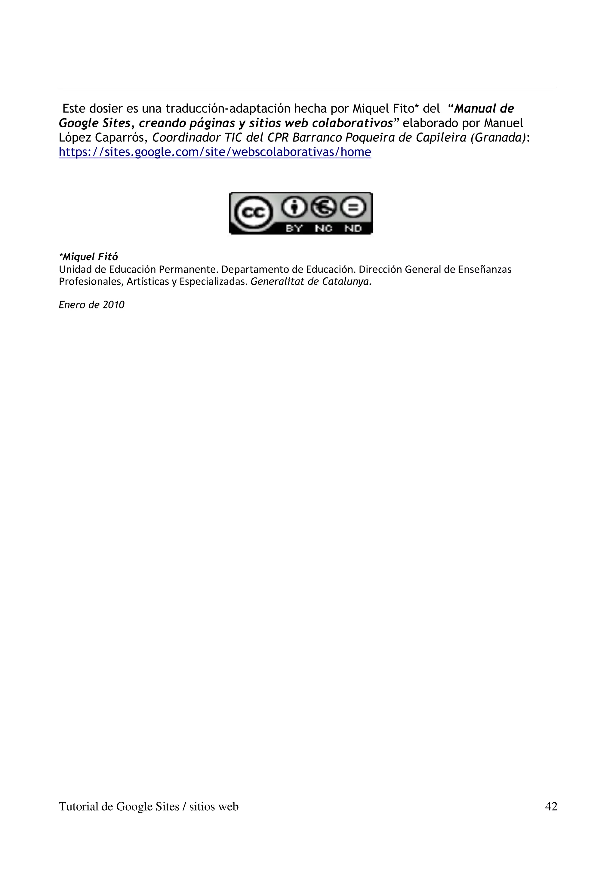 Este dosier es una traducción-adaptación hecha por Miquel Fito* del “Manual de
Google Sites, creando páginas y sitios web colaborativos” elaborado por Manuel
López Caparrós, Coordinador TIC del CPR Barranco Poqueira de Capileira (Granada):
https://sites.google.com/site/webscolaborativas/home




*Miquel Fitó
Unidad de Educación Permanente. Departamento de Educación. Dirección General de Enseñanzas
Profesionales, Artísticas y Especializadas. Generalitat de Catalunya.

Enero de 2010




Tutorial de Google Sites / sitios web                                                        42
 