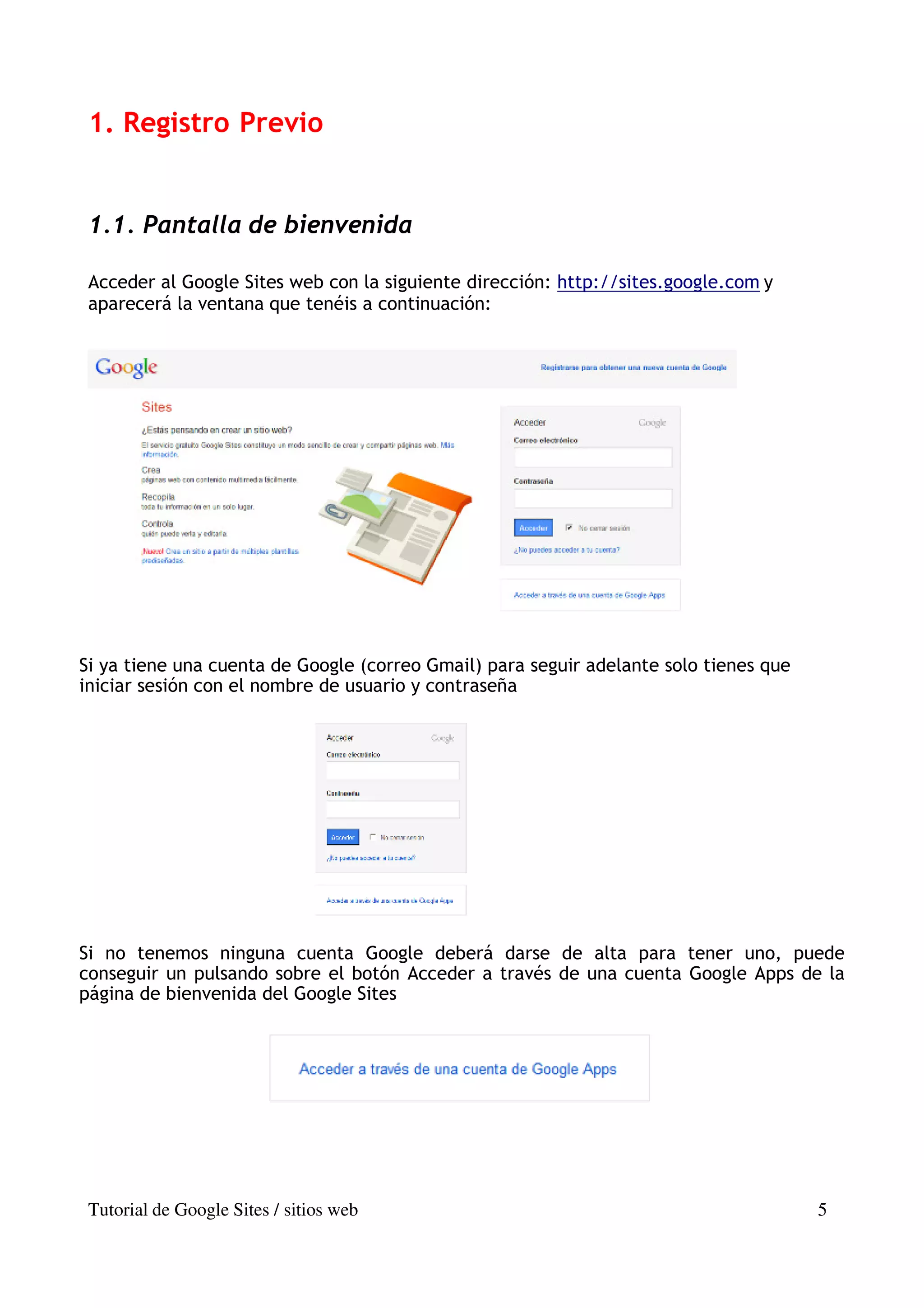 1. Registro Previo


 1.1. Pantalla de bienvenida

 Acceder al Google Sites web con la siguiente dirección: http://sites.google.com y
 aparecerá la ventana que tenéis a continuación:




Si ya tiene una cuenta de Google (correo Gmail) para seguir adelante solo tienes que
iniciar sesión con el nombre de usuario y contraseña




Si no tenemos ninguna cuenta Google deberá darse de alta para tener uno, puede
conseguir un pulsando sobre el botón Acceder a través de una cuenta Google Apps de la
página de bienvenida del Google Sites




 Tutorial de Google Sites / sitios web                                                 5
 