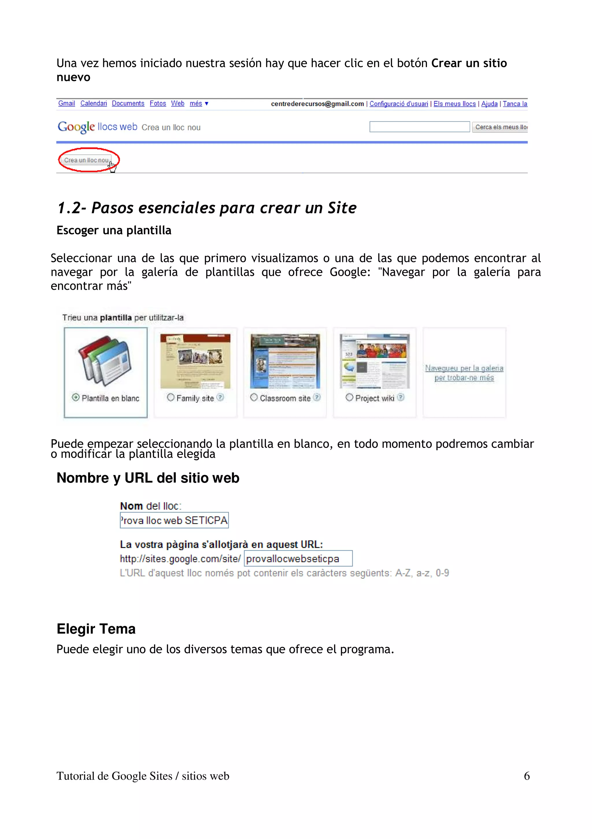 Una vez hemos iniciado nuestra sesión hay que hacer clic en el botón Crear un sitio
nuevo




1.2- Pasos esenciales para crear un Site
Escoger una plantilla

Seleccionar una de las que primero visualizamos o una de las que podemos encontrar al
navegar por la galería de plantillas que ofrece Google: "Navegar por la galería para
encontrar más"




Puede empezar seleccionando la plantilla en blanco, en todo momento podremos cambiar
o modificar la plantilla elegida

Nombre y URL del sitio web




Elegir Tema
Puede elegir uno de los diversos temas que ofrece el programa.




Tutorial de Google Sites / sitios web                                                 6
 