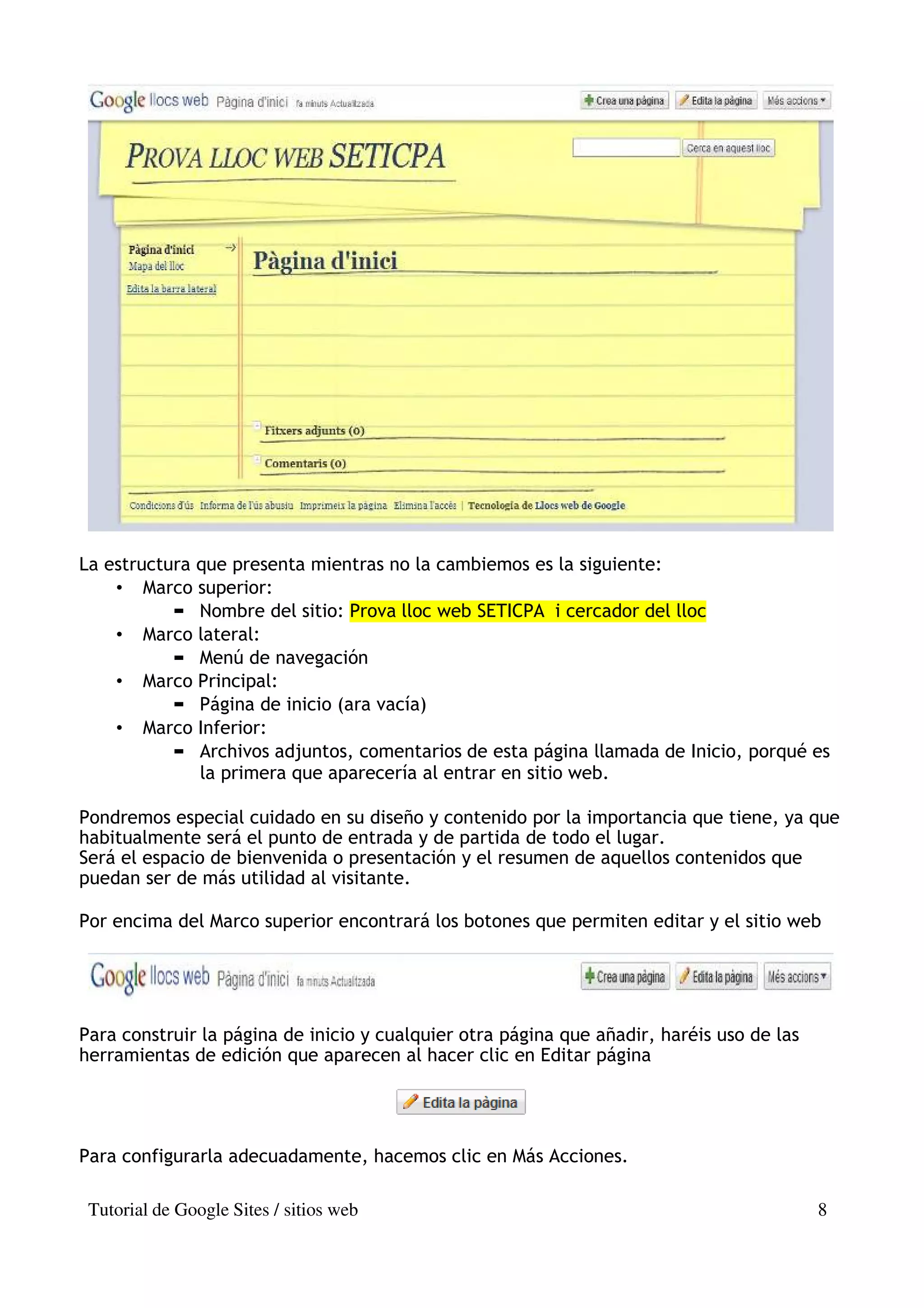 La estructura que presenta mientras no la cambiemos es la siguiente:
    • Marco superior:
              Nombre del sitio: Prova lloc web SETICPA i cercador del lloc
    • Marco lateral:
              Menú de navegación
    • Marco Principal:
              Página de inicio (ara vacía)
    • Marco Inferior:
              Archivos adjuntos, comentarios de esta página llamada de Inicio, porqué es
              la primera que aparecería al entrar en sitio web.

Pondremos especial cuidado en su diseño y contenido por la importancia que tiene, ya que
habitualmente será el punto de entrada y de partida de todo el lugar.
Será el espacio de bienvenida o presentación y el resumen de aquellos contenidos que
puedan ser de más utilidad al visitante.

Por encima del Marco superior encontrará los botones que permiten editar y el sitio web




Para construir la página de inicio y cualquier otra página que añadir, haréis uso de las
herramientas de edición que aparecen al hacer clic en Editar página




Para configurarla adecuadamente, hacemos clic en Más Acciones.

 Tutorial de Google Sites / sitios web                                                     8
 