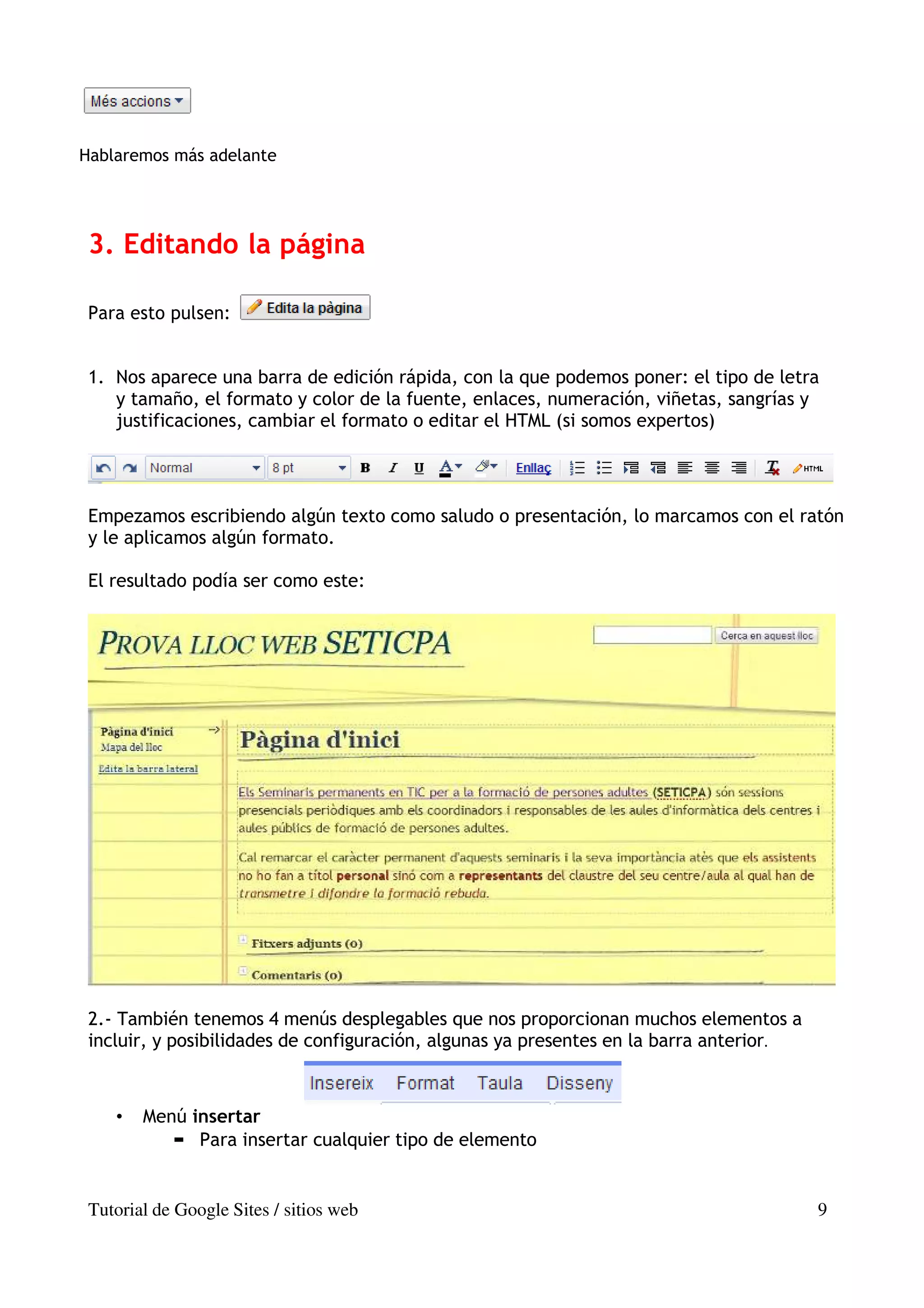 Hablaremos más adelante




 3. Editando la página

 Para esto pulsen:


 1. Nos aparece una barra de edición rápida, con la que podemos poner: el tipo de letra
    y tamaño, el formato y color de la fuente, enlaces, numeración, viñetas, sangrías y
    justificaciones, cambiar el formato o editar el HTML (si somos expertos)




 Empezamos escribiendo algún texto como saludo o presentación, lo marcamos con el ratón
 y le aplicamos algún formato.

 El resultado podía ser como este:




 2.- También tenemos 4 menús desplegables que nos proporcionan muchos elementos a
 incluir, y posibilidades de configuración, algunas ya presentes en la barra anterior.



    •   Menú insertar
              Para insertar cualquier tipo de elemento


 Tutorial de Google Sites / sitios web                                                   9
 