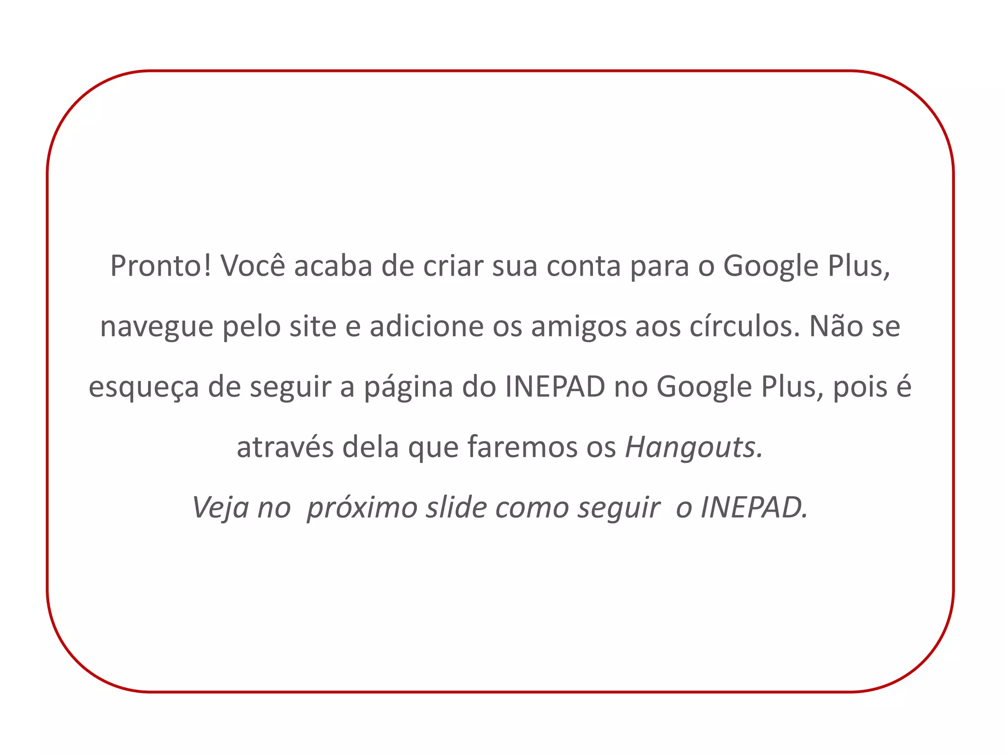 Pronto! Você acaba de criar sua conta para o Google Plus,
navegue pelo site e adicione os amigos aos círculos. Não se
esqueça de seguir a página do INEPAD no Google Plus, pois é
          através dela que faremos os Hangouts.
       Veja no próximo slide como seguir o INEPAD.
 