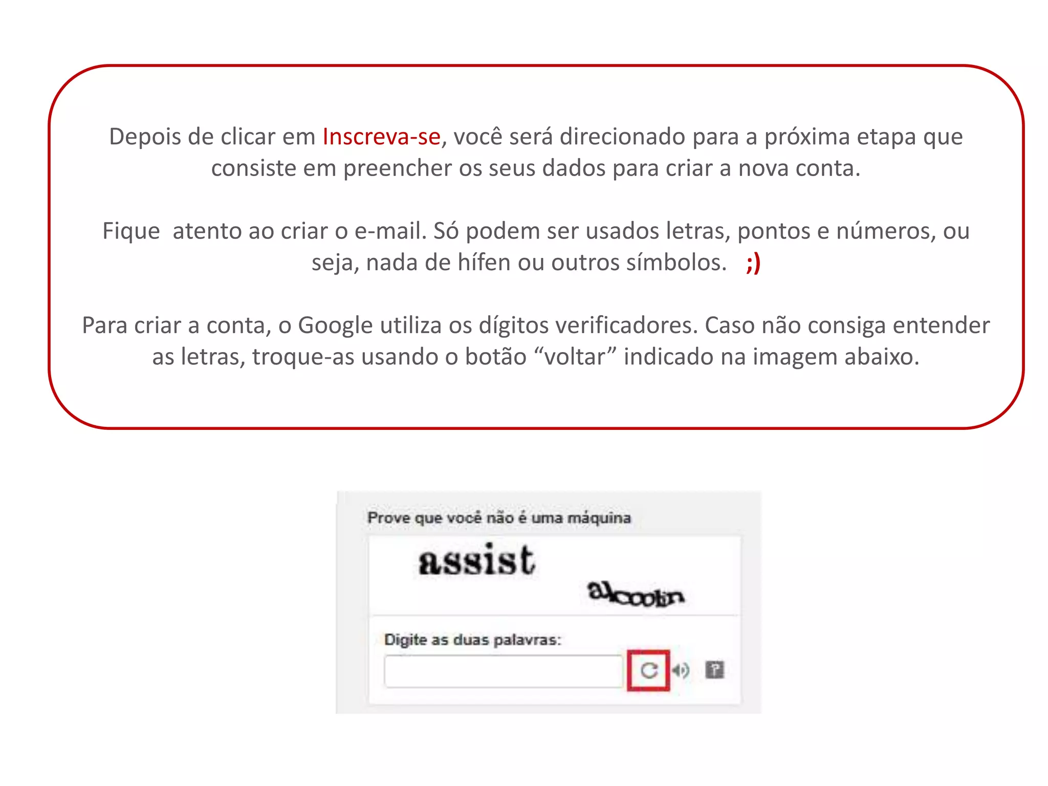 Depois de clicar em Inscreva-se, você será direcionado para a próxima etapa que
           consiste em preencher os seus dados para criar a nova conta.

 Fique atento ao criar o e-mail. Só podem ser usados letras, pontos e números, ou
                    seja, nada de hífen ou outros símbolos. ;)

Para criar a conta, o Google utiliza os dígitos verificadores. Caso não consiga entender
       as letras, troque-as usando o botão “voltar” indicado na imagem abaixo.
 