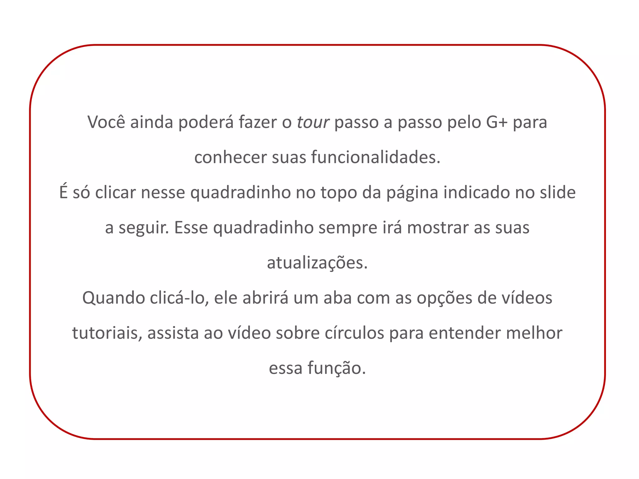 Você ainda poderá fazer o tour passo a passo pelo G+ para
                 conhecer suas funcionalidades.
É só clicar nesse quadradinho no topo da página indicado no slide
     a seguir. Esse quadradinho sempre irá mostrar as suas
                          atualizações.
  Quando clicá-lo, ele abrirá um aba com as opções de vídeos
 tutoriais, assista ao vídeo sobre círculos para entender melhor
                          essa função.
 
