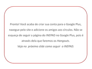 Pronto! Você acaba de criar sua conta para o Google Plus,
navegue pelo site e adicione os amigos aos círculos. Não se
esqueça de seguir a página do INEPAD no Google Plus, pois é
          através dela que faremos os Hangouts.
       Veja no próximo slide como seguir o INEPAD.
 
