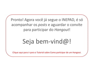 Pronto! Agora você já segue o INEPAD, é só
acompanhar os posts e aguardar o convite
       para participar do Hangout!


          Seja bem-vind@!
Clique aqui para ir para o Tutorial sobre Como participar de um Hangout.
 