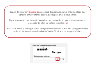 Depois de clicar em Inscreva-se, você será direcionado para a próxima etapa que
           consiste em preencher os seus dados para criar a nova conta.

 Fique atento ao criar o e-mail. Só podem ser usados letras, pontos e números, ou
                    seja, nada de hífen ou outros símbolos. ;)

Para criar a conta, o Google utiliza os dígitos verificadores. Caso não consiga entender
       as letras, troque-as usando o botão “voltar” indicado na imagem abaixo.
 