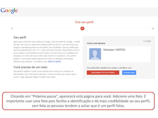 Clicando em “Próximo passo”, aparecerá está página para você. Adicione uma foto. É
importante usar uma foto pois facilita a identificação e dá mais credibilidade ao seu perfil,
               sem foto as pessoas tendem a achar que é um perfil falso.
 