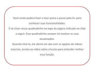 Você ainda poderá fazer o tour passo a passo pelo G+ para
                 conhecer suas funcionalidades.
É só clicar nesse quadradinho no topo da página indicado no slide
     a seguir. Esse quadradinho sempre irá mostrar as suas
                          atualizações.
  Quando clicá-lo, ele abrirá um aba com as opções de vídeos
 tutoriais, assista ao vídeo sobre círculos para entender melhor
                          essa função.
 