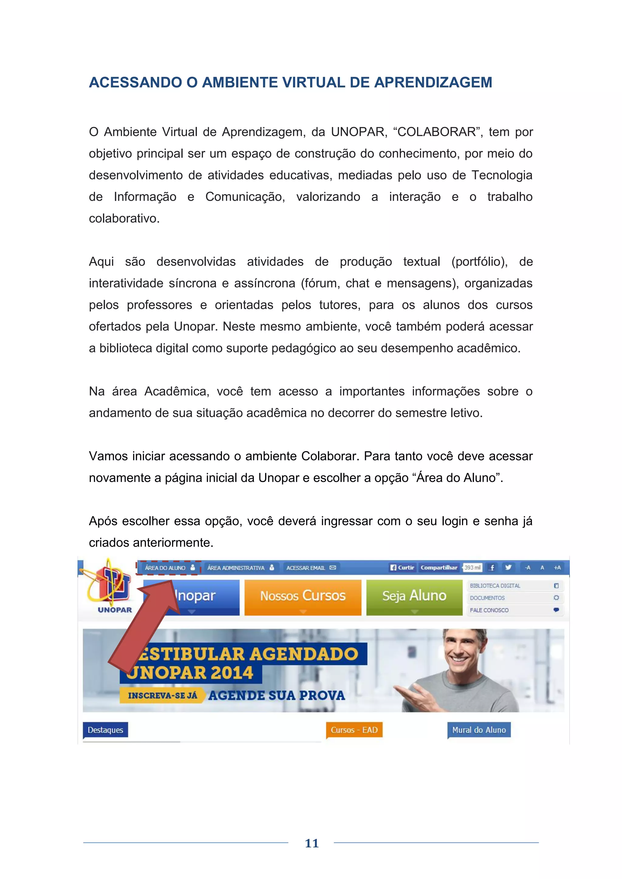 11
ACESSANDO O AMBIENTE VIRTUAL DE APRENDIZAGEM
O Ambiente Virtual de Aprendizagem, da UNOPAR, “COLABORAR”, tem por
objetivo principal ser um espaço de construção do conhecimento, por meio do
desenvolvimento de atividades educativas, mediadas pelo uso de Tecnologia
de Informação e Comunicação, valorizando a interação e o trabalho
colaborativo.
Aqui são desenvolvidas atividades de produção textual (portfólio), de
interatividade síncrona e assíncrona (fórum, chat e mensagens), organizadas
pelos professores e orientadas pelos tutores, para os alunos dos cursos
ofertados pela Unopar. Neste mesmo ambiente, você também poderá acessar
a biblioteca digital como suporte pedagógico ao seu desempenho acadêmico.
Na área Acadêmica, você tem acesso a importantes informações sobre o
andamento de sua situação acadêmica no decorrer do semestre letivo.
Vamos iniciar acessando o ambiente Colaborar. Para tanto você deve acessar
novamente a página inicial da Unopar e escolher a opção “Área do Aluno”.
Após escolher essa opção, você deverá ingressar com o seu login e senha já
criados anteriormente.
 