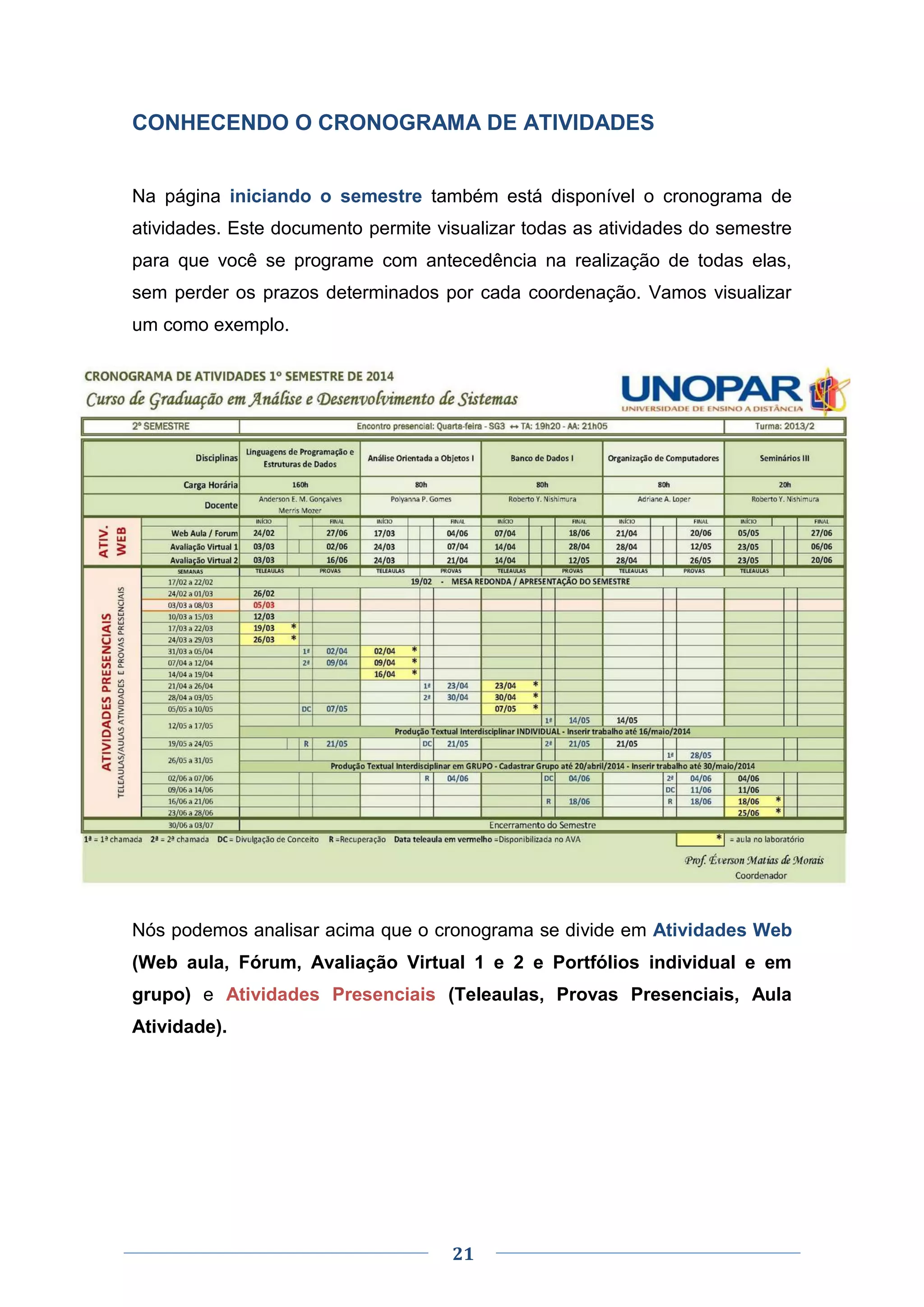 21
CONHECENDO O CRONOGRAMA DE ATIVIDADES
Na página iniciando o semestre também está disponível o cronograma de
atividades. Este documento permite visualizar todas as atividades do semestre
para que você se programe com antecedência na realização de todas elas,
sem perder os prazos determinados por cada coordenação. Vamos visualizar
um como exemplo.
Nós podemos analisar acima que o cronograma se divide em Atividades Web
(Web aula, Fórum, Avaliação Virtual 1 e 2 e Portfólios individual e em
grupo) e Atividades Presenciais (Teleaulas, Provas Presenciais, Aula
Atividade).
 