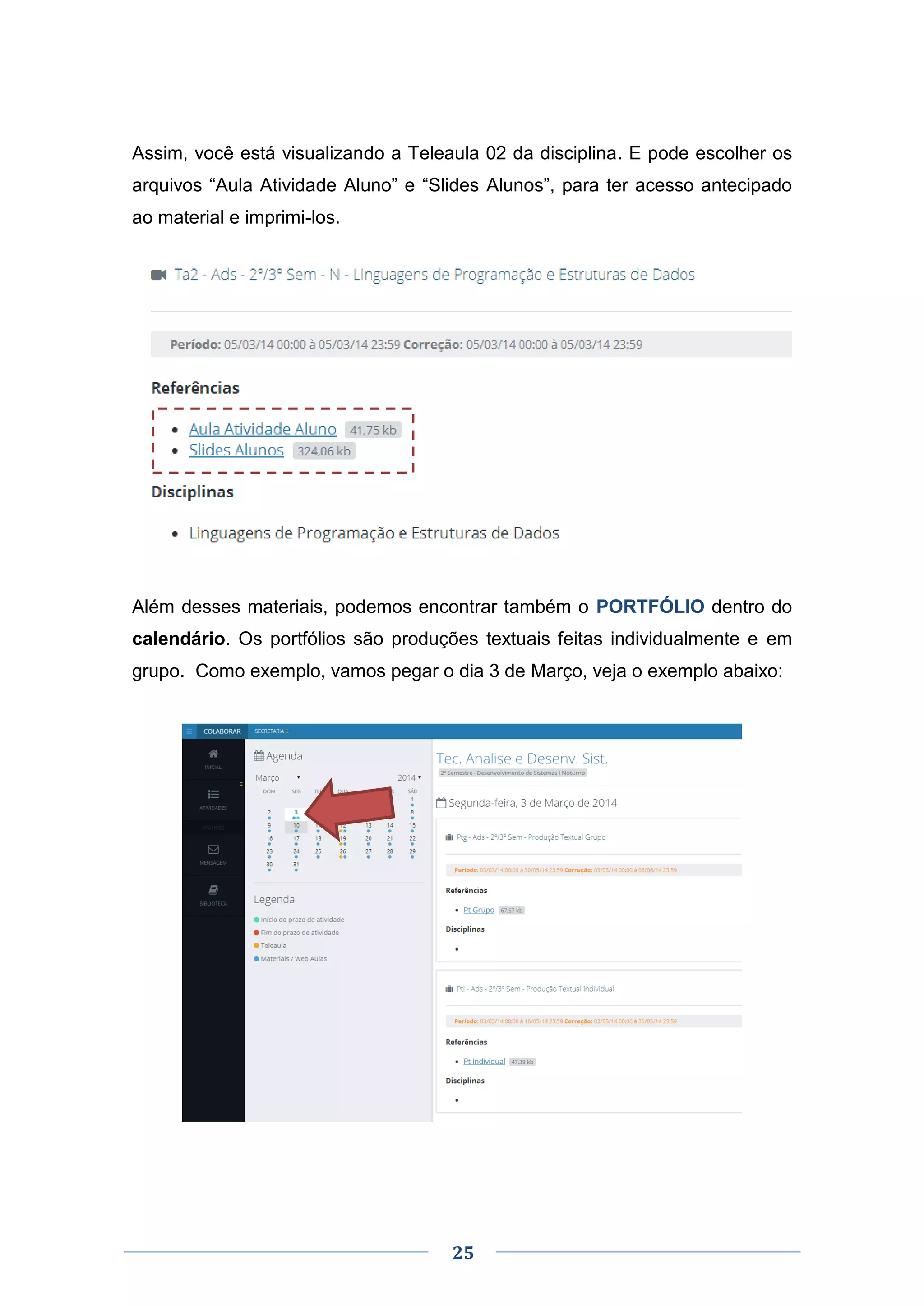 25
Assim, você está visualizando a Teleaula 02 da disciplina. E pode escolher os
arquivos “Aula Atividade Aluno” e “Slides Alunos”, para ter acesso antecipado
ao material e imprimi-los.
Além desses materiais, podemos encontrar também o PORTFÓLIO dentro do
calendário. Os portfólios são produções textuais feitas individualmente e em
grupo. Como exemplo, vamos pegar o dia 3 de Março, veja o exemplo abaixo:
 