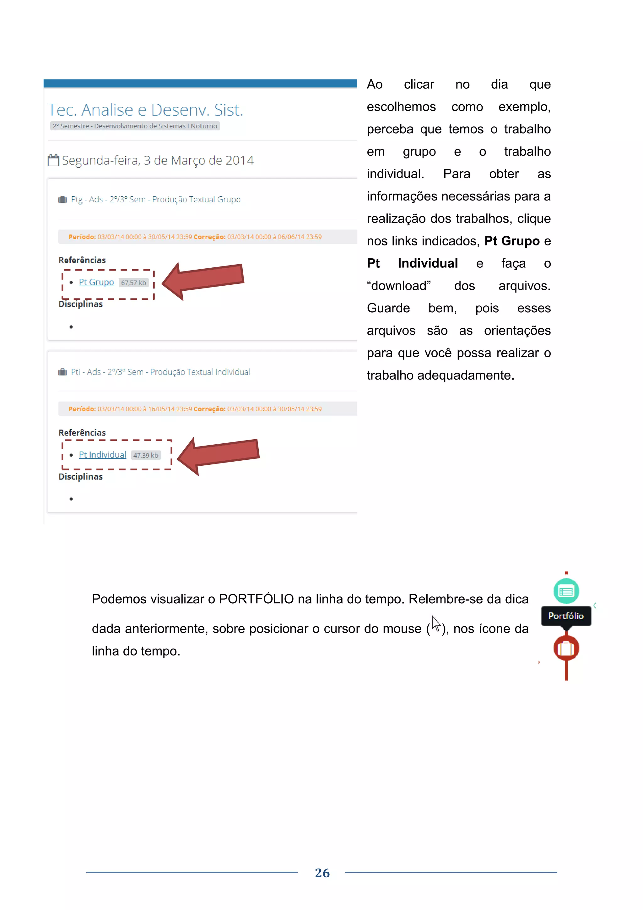 26
Ao clicar no dia que
escolhemos como exemplo,
perceba que temos o trabalho
em grupo e o trabalho
individual. Para obter as
informações necessárias para a
realização dos trabalhos, clique
nos links indicados, Pt Grupo e
Pt Individual e faça o
“download” dos arquivos.
Guarde bem, pois esses
arquivos são as orientações
para que você possa realizar o
trabalho adequadamente.
Podemos visualizar o PORTFÓLIO na linha do tempo. Relembre-se da dica
dada anteriormente, sobre posicionar o cursor do mouse ( ), nos ícone da
linha do tempo.
 