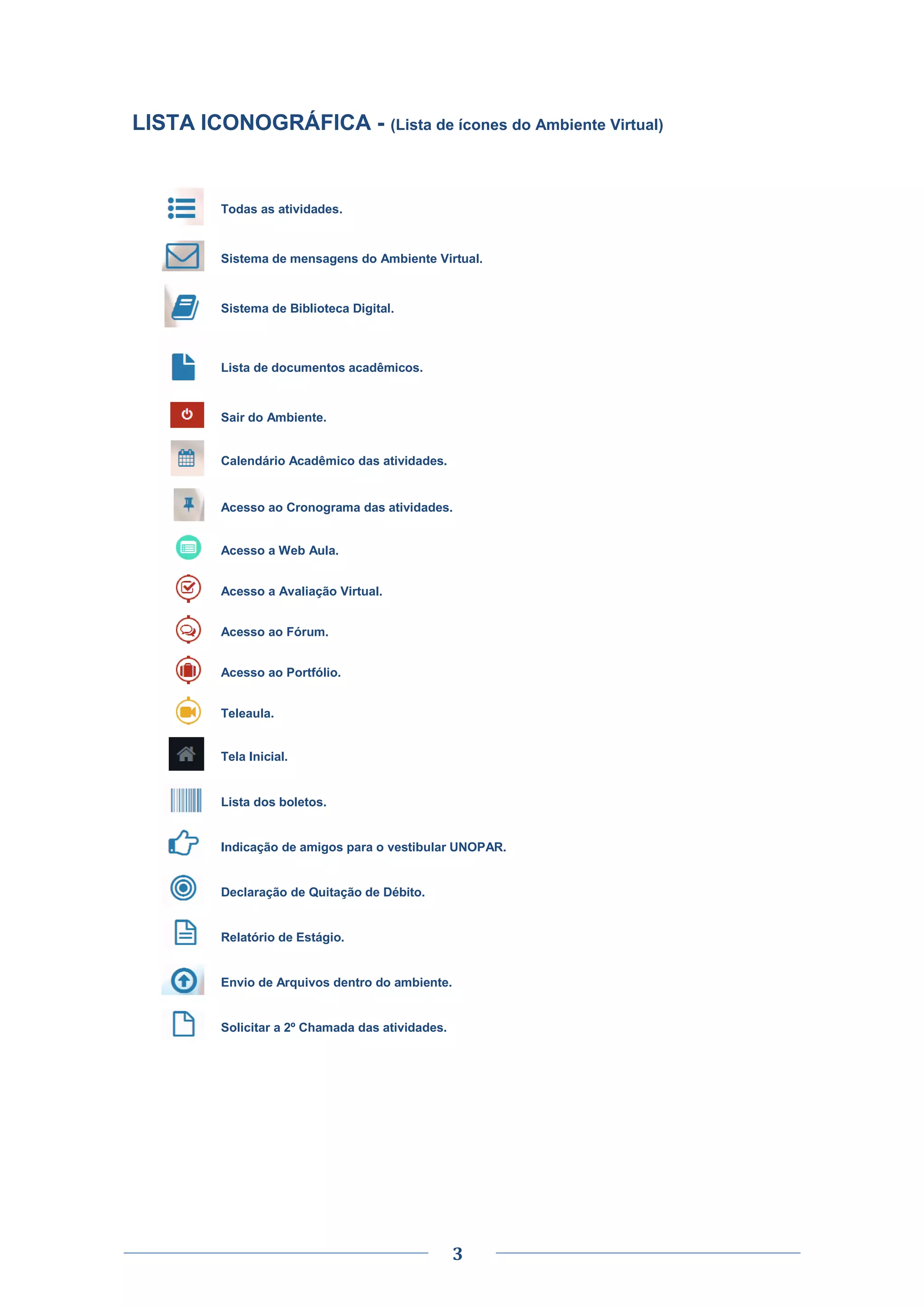 3
LISTA ICONOGRÁFICA - (Lista de ícones do Ambiente Virtual)
Todas as atividades.
Sistema de mensagens do Ambiente Virtual.
Sistema de Biblioteca Digital.
Lista de documentos acadêmicos.
Sair do Ambiente.
Calendário Acadêmico das atividades.
Acesso ao Cronograma das atividades.
Acesso a Web Aula.
Acesso a Avaliação Virtual.
Acesso ao Fórum.
Acesso ao Portfólio.
Teleaula.
Tela Inicial.
Lista dos boletos.
Indicação de amigos para o vestibular UNOPAR.
Declaração de Quitação de Débito.
Relatório de Estágio.
Envio de Arquivos dentro do ambiente.
Solicitar a 2º Chamada das atividades.
 