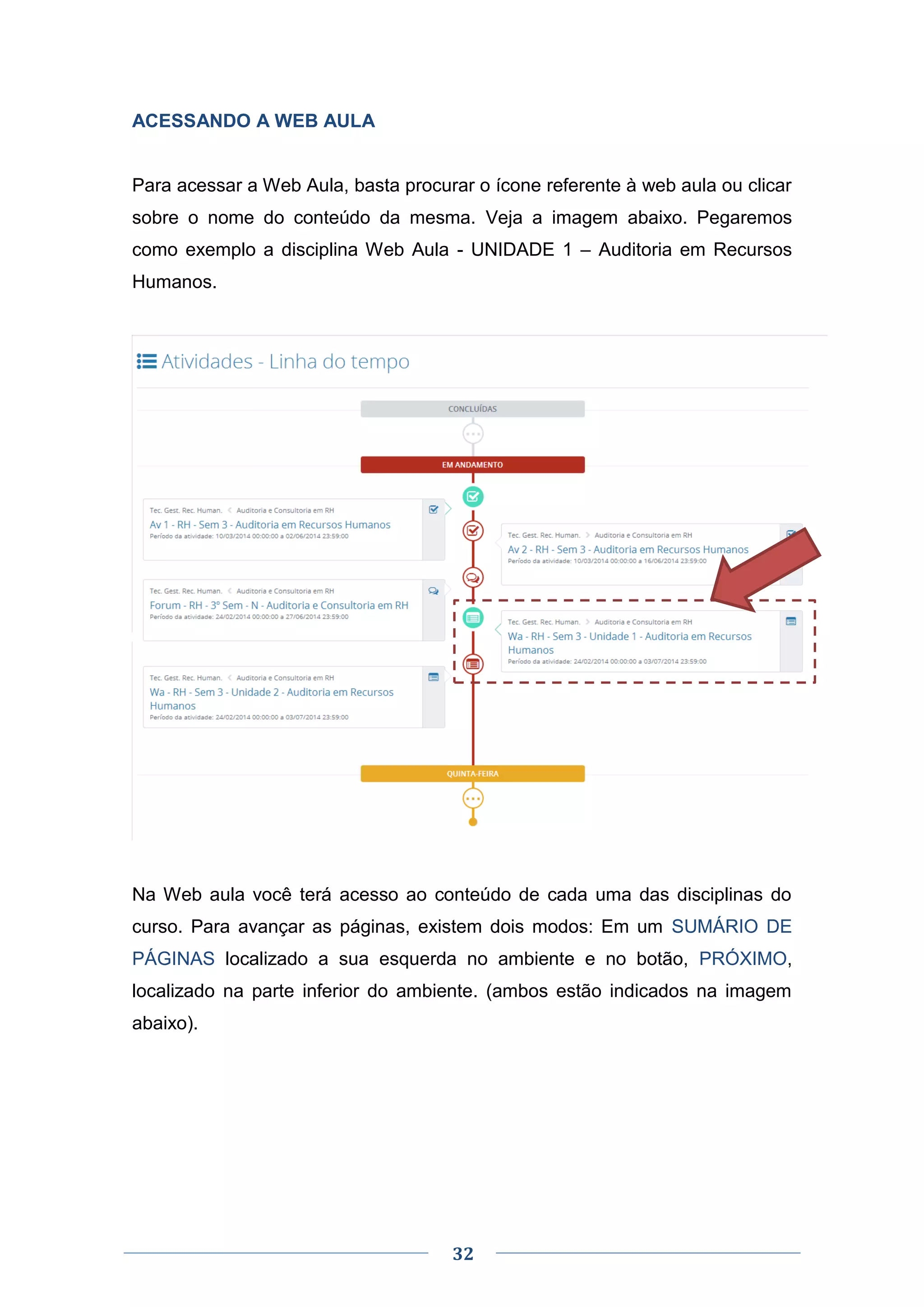 32
ACESSANDO A WEB AULA
Para acessar a Web Aula, basta procurar o ícone referente à web aula ou clicar
sobre o nome do conteúdo da mesma. Veja a imagem abaixo. Pegaremos
como exemplo a disciplina Web Aula - UNIDADE 1 – Auditoria em Recursos
Humanos.
Na Web aula você terá acesso ao conteúdo de cada uma das disciplinas do
curso. Para avançar as páginas, existem dois modos: Em um SUMÁRIO DE
PÁGINAS localizado a sua esquerda no ambiente e no botão, PRÓXIMO,
localizado na parte inferior do ambiente. (ambos estão indicados na imagem
abaixo).
 