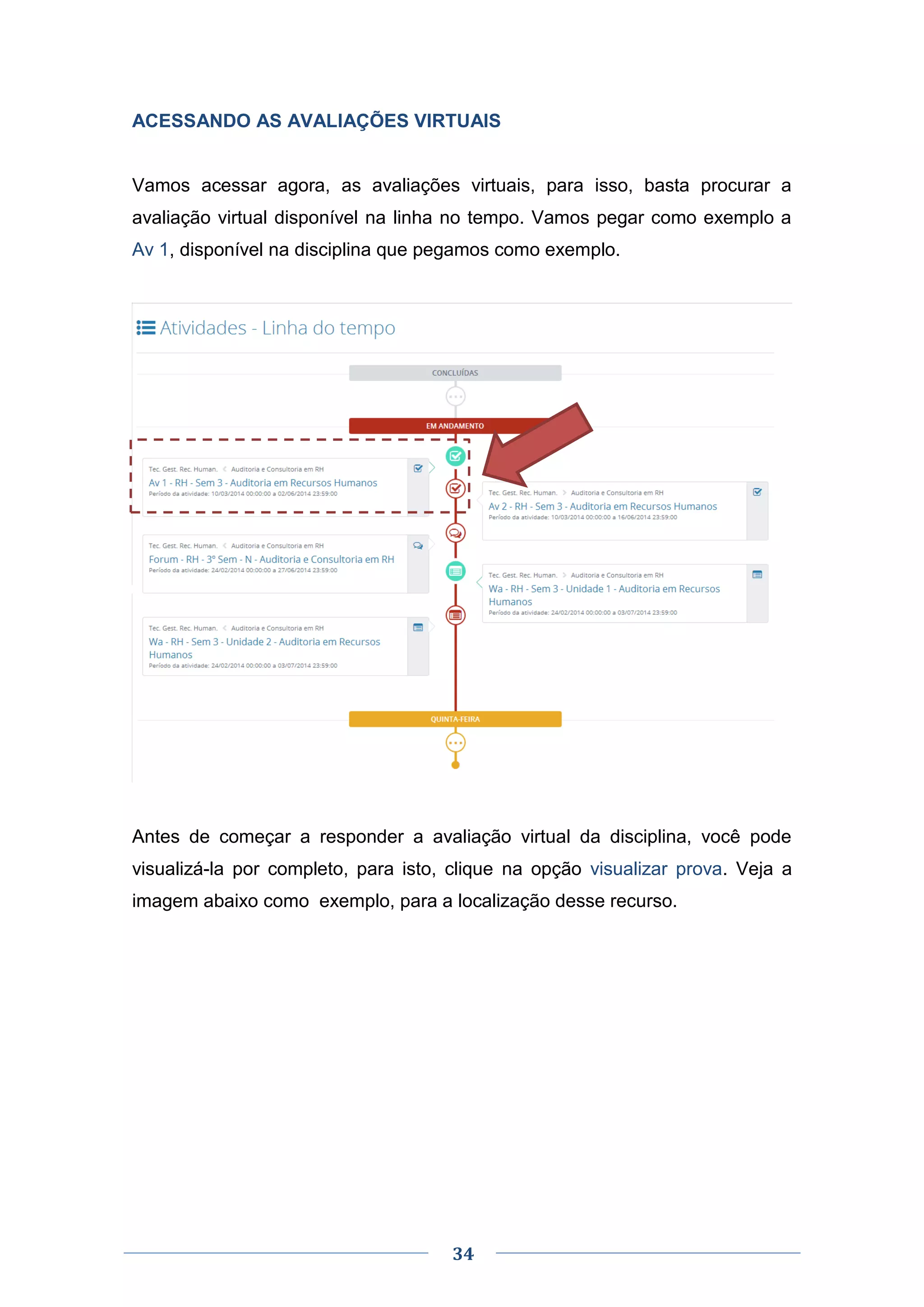 34
ACESSANDO AS AVALIAÇÕES VIRTUAIS
Vamos acessar agora, as avaliações virtuais, para isso, basta procurar a
avaliação virtual disponível na linha no tempo. Vamos pegar como exemplo a
Av 1, disponível na disciplina que pegamos como exemplo.
Antes de começar a responder a avaliação virtual da disciplina, você pode
visualizá-la por completo, para isto, clique na opção visualizar prova. Veja a
imagem abaixo como exemplo, para a localização desse recurso.
 