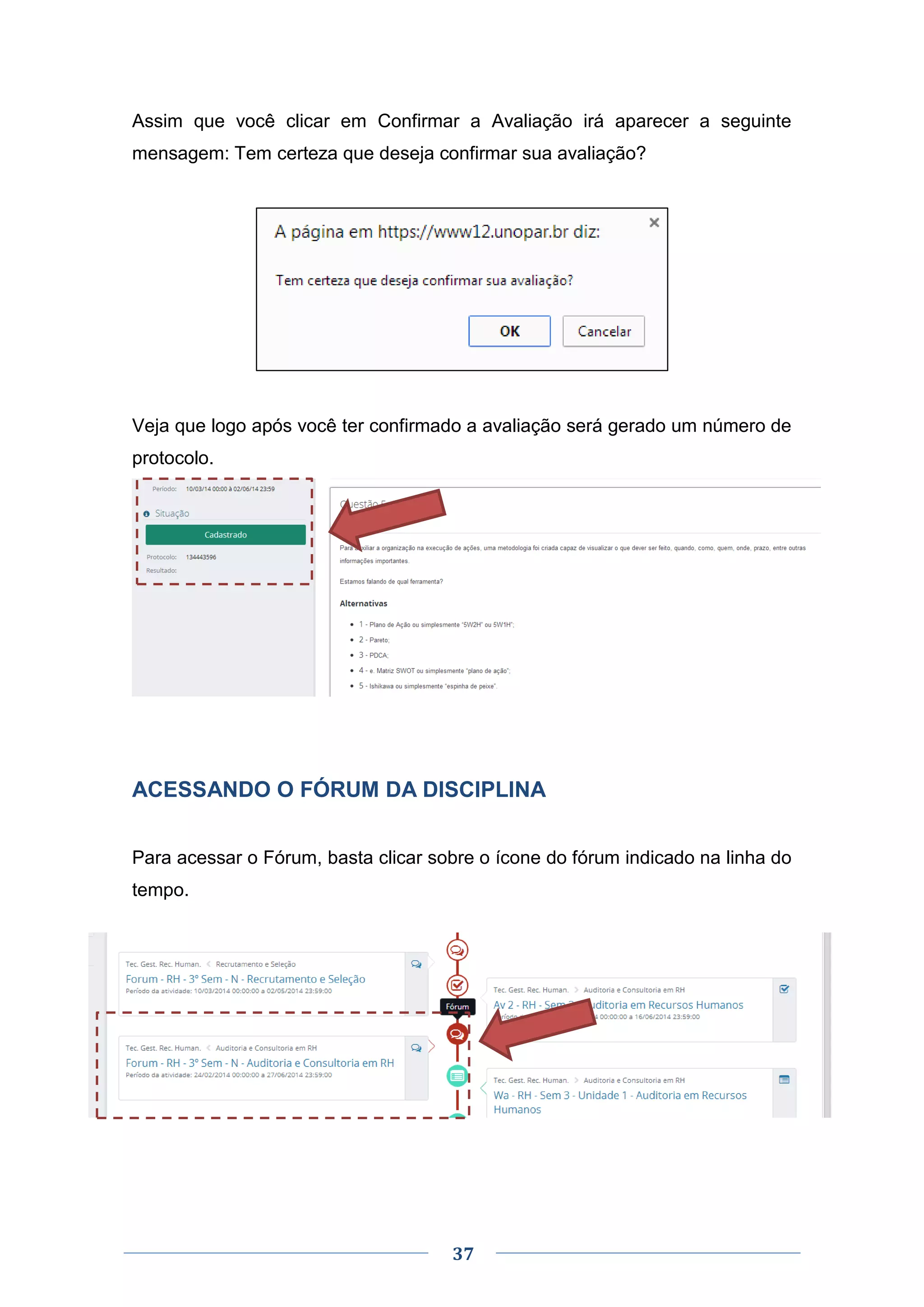 37
Assim que você clicar em Confirmar a Avaliação irá aparecer a seguinte
mensagem: Tem certeza que deseja confirmar sua avaliação?
Veja que logo após você ter confirmado a avaliação será gerado um número de
protocolo.
ACESSANDO O FÓRUM DA DISCIPLINA
Para acessar o Fórum, basta clicar sobre o ícone do fórum indicado na linha do
tempo.
 